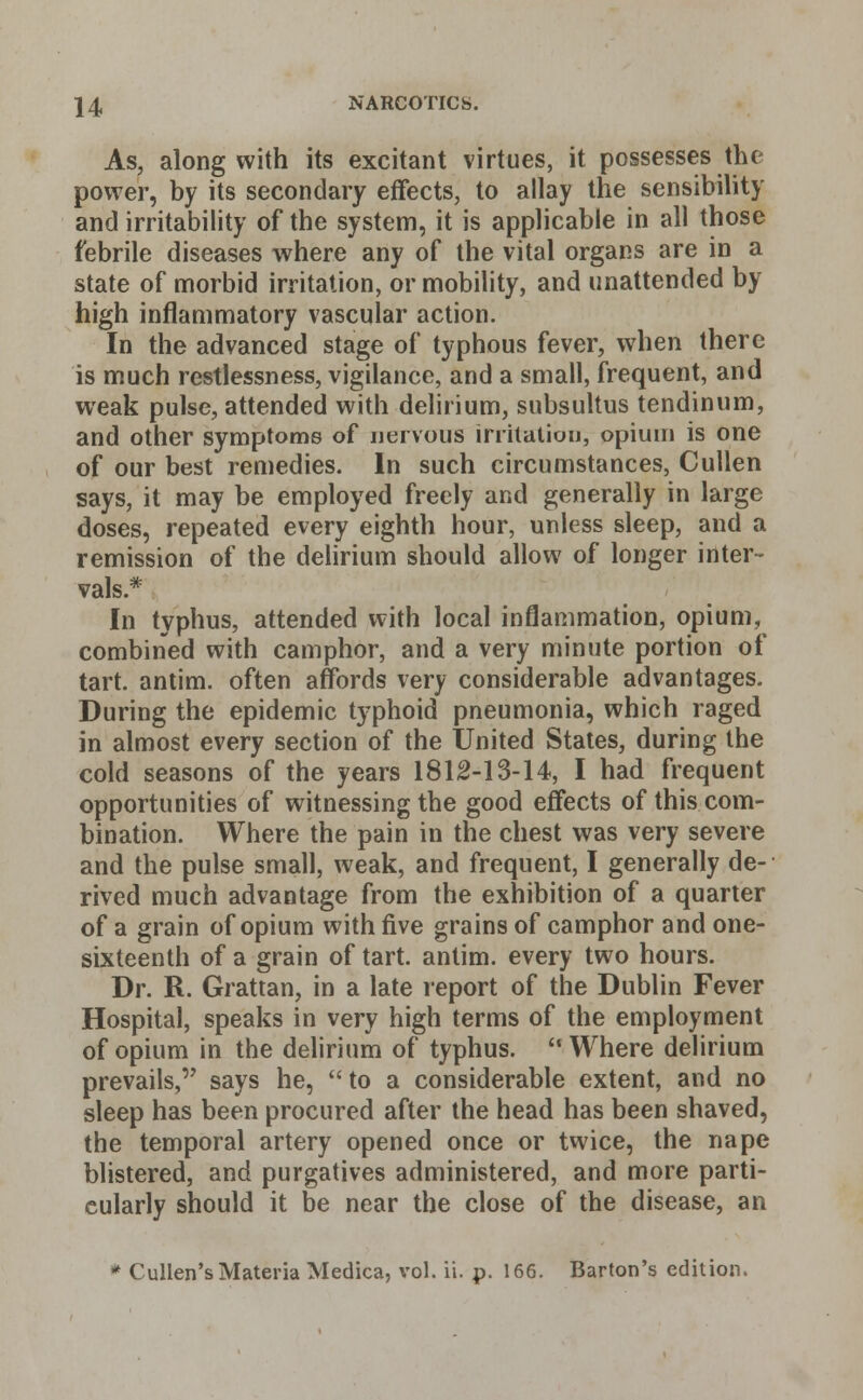 As, along with its excitant virtues, it possesses the power, by its secondary effects, to allay the sensibility and irritability of the system, it is applicable in all those febrile diseases where any of the vital organs are in a state of morbid irritation, or mobility, and unattended by high inflammatory vascular action. In the advanced stage of typhous fever, when there is much restlessness, vigilance, and a small, frequent, and weak pulse, attended with delirium, subsultus tendinum, and other symptoms of nervous irritation, opium is one of our best remedies. In such circumstances, Cullen says, it may be employed freely and generally in large doses, repeated every eighth hour, unless sleep, and a remission of the delirium should allow of longer inter- vals.* In typhus, attended with local inflammation, opium, combined with camphor, and a very minute portion of tart, antim. often affords very considerable advantages. During the epidemic typhoid pneumonia, which raged in almost every section of the United States, during the cold seasons of the years 1812-13-14, I had frequent opportunities of witnessing the good effects of this com- bination. Where the pain in the chest was very severe and the pulse small, weak, and frequent, I generally de- rived much advantage from the exhibition of a quarter of a grain of opium with five grains of camphor and one- sixteenth of a grain of tart, antim. every two hours. Dr. R. Grattan, in a late report of the Dublin Fever Hospital, speaks in very high terms of the employment of opium in the delirium of typhus. Where delirium prevails, says he, to a considerable extent, and no sleep has been procured after the head has been shaved, the temporal artery opened once or twice, the nape blistered, and purgatives administered, and more parti- cularly should it be near the close of the disease, an * Cullen's Materia Medica, vol. ii. p. 166. Barton's edition.