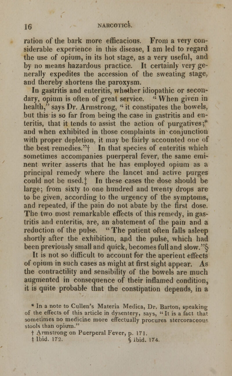 ration of the bark more efficacious. From a very con- siderable experience in this disease, I am led to regard the use of opium, in its hot stage, as a very useful, and by no means hazardous practice. It certainly very ge- nerally expedites the accession of the sweating stage, and thereby shortens the paroxysm. In gastritis and enteritis, whether idiopathic or secon- dary, opium is often of great service. ''• When given in health, says Dr. Armstrong, '4 it constipates the bowels, but this is so far from being the case in gastritis and en- teritis, that it tends to assist the action of purgatives;* and when exhibited in those complaints in conjunction with proper depletion, it may be fairly accounted one of the best remedies.'! In that species of enteritis which sometimes accompanies puerperal fever, the same emi- nent writer asserts that he has employed opium as a principal remedy where the lancet and active purges could not be used.| In these cases the dose should be large; from sixty to one hundred and twenty drops are to be given, according to the urgency of the symptoms, and repeated, if the pain do not abate by the first dose. The two most remarkable effects of this remedy, in gas- tritis and enteritis, are, an abatement of the pain and a reduction of the pulse.  The patient often falls asleep shortly after the exhibition, and the pulse, which had been previously small and quick, becomes full and slow.§ It is not so difficult to account for the aperient effects of opium in such cases as might at first sight appear. As the contractility and sensibility of the bowels are much augmented in consequence of their inflamed condition, it is quite probable that the constipation depends, in a * In a note to Cullen's Materia Medica, Dr. Barton, speaking of the effects of this article in dysentery, says,  It is a fact that sometimes no medicine more effectually procures stercoraceou? stools than opium. t Armstrong on Puerperal Fever, p. 171. t Ibid. 172. § Ibid. 174.