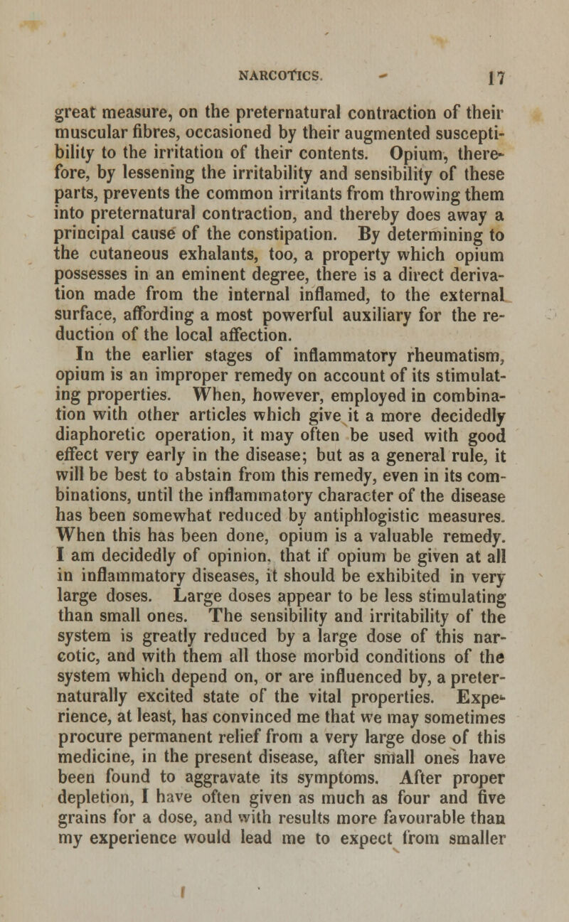great measure, on the preternatural contraction of their muscular fibres, occasioned by their augmented suscepti- bility to the irritation of their contents. Opium, there- fore, by lessening the irritability and sensibility of these parts, prevents the common irritants from throwing them into preternatural contraction, and thereby does away a principal cause of the constipation. By determining to the cutaneous exhalants, too, a property which opium possesses in an eminent degree, there is a direct deriva- tion made from the internal inflamed, to the external surface, affording a most powerful auxiliary for the re- duction of the local affection. In the earlier stages of inflammatory rheumatism, opium is an improper remedy on account of its stimulat- ing properties. When, however, employed in combina- tion with other articles which give it a more decidedly diaphoretic operation, it may often be used with good effect very early in the disease; but as a general rule, it will be best to abstain from this remedy, even in its com- binations, until the inflammatory character of the disease has been somewhat reduced by antiphlogistic measures- When this has been done, opium is a valuable remedy. I am decidedly of opinion, that if opium be given at all in inflammatory diseases, it should be exhibited in very- large doses. Large doses appear to be less stimulating than small ones. The sensibility and irritability of the system is greatly reduced by a large dose of this nar- cotic, and with them all those morbid conditions of the system which depend on, or are influenced by, a preter- naturally excited state of the vital properties. Expe- rience, at least, has convinced me that we may sometimes procure permanent relief from a very large dose of this medicine, in the present disease, after small ones have been found to aggravate its symptoms. After proper depletion, I have often given as much as four and five grains for a dose, and with results more favourable than my experience would lead me to expect from smaller