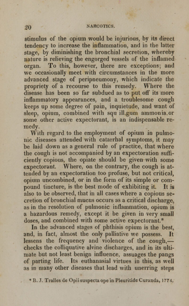 stimulus of the opium would be injurious, by its direct tendency to increase the inflammation, and in the latter stage, by diminishing the bronchial secretion, whereby nature is relieving the engorged vessels of the inflamed organ. To this, however, there are exceptions; and we occasionally meet with circumstances in the more advanced stage of peripneumony, which indicate the propriety of a recourse to this remedy. Where the disease has been so far subdued as to put off* its more inflammatory appearances, and a troublesome cough keeps up some degree of pain, inquietude, and want of sleep, opium, combined with squ ill,gum ammonia,or some other active expectorant, is an indispensable re- medy. With regard to the employment of opium in pulmo- nic diseases attended with catarrhal symptoms, it may be laid down as a general rule of practice, that where the cough is not accompanied by an expectoration suffi- ciently copious, the opiate should be given with some expectorant. Where, on the contrary, the cough is at- tended by an expectoration too profuse, but not critical, opium uncombined, or in the form of its simple or com- pound tincture, is the best mode of exhibiting it. It is also to be observed, that in all cases where a copious se- cretion of bronchial mucus occurs as a critical discharge, as in the resolution of pulmonic inflammation, opium is a hazardous remedy, except it be given in very small doses, and combined with some active expectorant.* In the advanced stages of phthisis opium is the best, and, in fact, almost the only palliative we possess. It lessens the frequency and violence of the cough,— checks the colliquative alvine discharges, and in its ulti- mate but not least benign influence, assuages the pangs of parting life. Its euthanasia! virtues in this, as well as in many other diseases that lead with unerring steps *B. J. Tralles de Opiisuspectaopein Pleuritide Curanda, 1774,