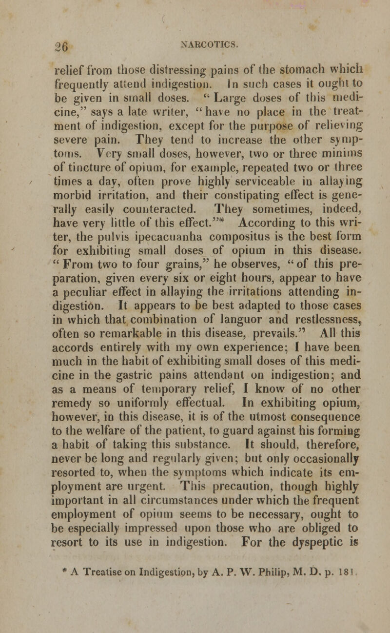 relief from those distressing pains of the stomach which frequently attend indigestion. In such cases it ought to be given in small doses.  Large doses of this medi- cine, says a late writer, have no place in the treat- ment of indigestion, except for the purpose of relieving severe pain. They tend to increase the other symp- toms. Very small doses, however, two or three minims of tincture of opium, for example, repeated two or three times a day, often prove highly serviceable in allaying morbid irritation, and their constipating effect is gene- rally easily counteracted. They sometimes, indeed, have very little of this effect/'* According to this wri- ter, the pulvis ipecacuanha compositus is the best form for exhibiting small doses of opium in this disease.  From two to four grains/' he observes,  of this pre- paration, given every six or eight hours, appear to have a peculiar effect in allaying the irritations attending in- digestion. It appears to be best adapted to those cases in which that combination of languor and restlessness, often so remarkable in this disease, prevails. All this accords entirely with my own experience; 1 have been much in the habit of exhibiting small doses of this medi- cine in the gastric pains attendant on indigestion; and as a means of temporary relief, I know of no other remedy so uniformly effectual. In exhibiting opium, however, in this disease, it is of the utmost consequence to the welfare of the patient, to guard against his forming a habit of taking this substance. It should, therefore, never be long and regularly given; but only occasionally resorted to, when the symptoms which indicate its em- ployment are urgent. This precaution, though highly important in all circumstances under which the frequent employment of opium seems to be necessary, ought to be especially impressed upon those who are obliged to resort to its use in indigestion. For the dyspeptic is * A Treatise on Indigestion, by A. P. W. Philip, M. D. p. 18?