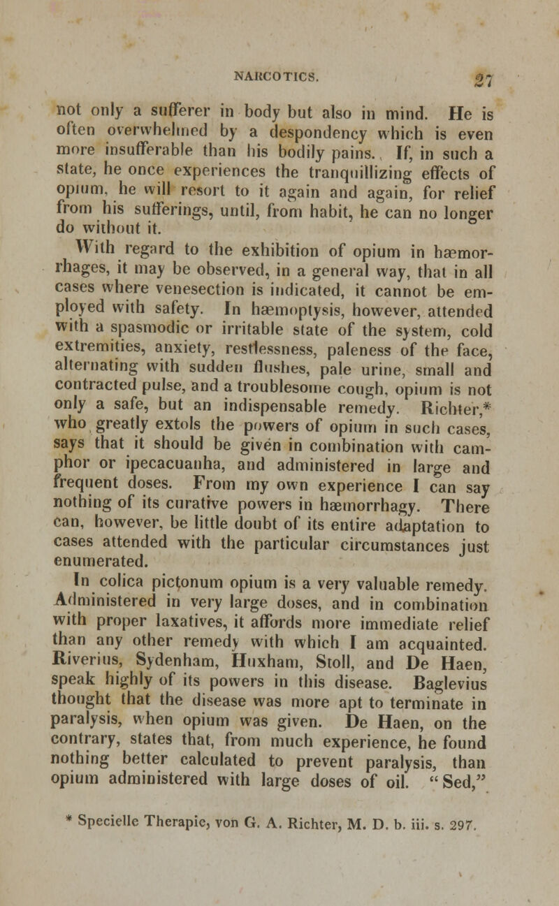 not only a sufferer in body but also in mind. He is often overwhelmed by a despondency which is even more insufferable than his bodily pains. If, in such a state, he once experiences the tranquillizing effects of opium, he will resort to it again and again, for relief from his sufferings, until, from habit, he can no longer do without it. With regard to the exhibition of opium in haemor- rhages, it may be observed, in a general way, that in all cases where venesection is indicated, it cannot be em- ployed with safety. In haemoptysis, however, attended with a spasmodic or irritable state of the system, cold extremities, anxiety, restlessness, paleness of the face, alternating with sudden flushes, pale urine, small and contracted pulse, and a troublesome cough, opium is not only a safe, but an indispensable remedy. Richter,* who greatly extols the powers of opium in such case's, says that it should be given in combination with cam- phor or ipecacuanha, and administered in large and frequent doses. From my own experience I can say nothing of its curative powers in haemorrhagy. There can, however, be little doubt of its entire adaptation to cases attended with the particular circumstances just enumerated. In colica pictonum opium is a very valuable remedy. Administered in very large doses, and in combination with proper laxatives, it affords more immediate relief than any other remedy with which I am acquainted. Riverius, Sydenham, Huxham, Stoll, and De Haen, speak highly of its powers in this disease. Raglevius thought that the disease was more apt to terminate in paralysis, when opium was given. De Haen, on the contrary, states that, from much experience, he found nothing better calculated to prevent paralysis, than opium administered with large doses of oil. Sed, * Specielle Therapie, von G. A. Richter, M. D. b. iii. s. 297.