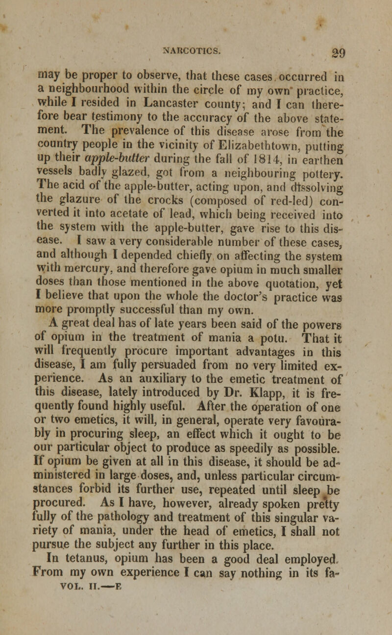 may be proper to observe, that these cases occurred in a neighbourhood within the circle of my own practice, while I resided in Lancaster county; and I can there- fore bear testimony to the accuracy of the above state- ment. The prevalence of this disease arose from the country people in the vicinity of Elizabethtown, putting up their apple-butter during the fall of 1814, in earthen vessels badly glazed, got from a neighbouring pottery. The acid of the apple-butter, acting upon, and dissolving the glazure of the crocks (composed of red-led) con- verted it into acetate of lead, which being received into the system with the apple-butter, gave rise to this dis- ease. I saw a very considerable number of these cases, and although I depended chiefly on affecting the system with mercury, and therefore gave opium in much smaller doses than those mentioned in the above quotation, yet I believe that upon the whole the doctor's practice was more promptly successful than my own. A great deal has of late years been said of the powers of opium in the treatment of mania a potu. That it will frequently procure important advantages in this disease, I am fully persuaded from no very limited ex- perience. As an auxiliary to the emetic treatment of this disease, lately introduced by Dr. Klapp, it is fre- quently found highly useful. After the operation of one or two emetics, it will, in general, operate very favoura- bly in procuring sleep, an effect which it ought to be our particular object to produce as speedily as possible. If opium be given at all in this disease, it should be ad- ministered in large doses, and, unless particular circum- stances forbid its further use, repeated until sleep be procured. As I have, however, already spoken pre'tty fully of the pathology and treatment of this singular va- riety of mania, under the head of emetics, I shall not pursue the subject any further in this place. In tetanus, opium has been a good deal employed. From my own experience I can say nothing in its fa- VOL. II.—E