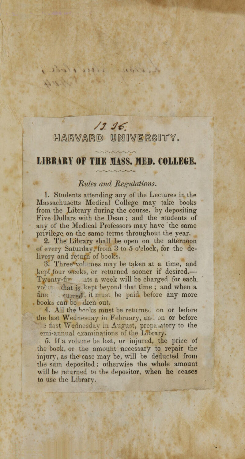 LIBRARY OF THE MASS. MED. COLLEGE. Rides and Regulations. 1. Students attending any of the Lectures in the Massachusetts Medical College may take books from the Library during the course, by depositing Five Dollars with the Dean; and the students of any of the Medical Professors may have the same privilege on the same terms throughout the year. 2. The Library shall be open on the afternoon of every Saturday,from 3 to 5 o'clock, for the de- livery and return of books. 3. ThreeHo1 nes may be taken at a time, and kept four weeks, or returned sooner if desired.— Twsntv-fi ats a week will be charged for each 'hat is kept beyond that time ; and when a fine . ^urreJ ■ it must be paid before any more book-:- can be -tken out. 4. All the Hnnifg must be returnee on or before the last Wednesuay in February, an-, on or before a first Wednesday in August, preparatory to the • emi-annual examinations of the Library. 5. If a volume be lost, or injured, the price of the book, or the amount necessary to repair the injury, as the case may be, will be deducted from the sum deposited; otherwise the whole amount will be returned to the depositor, when he ceases to use the Library.