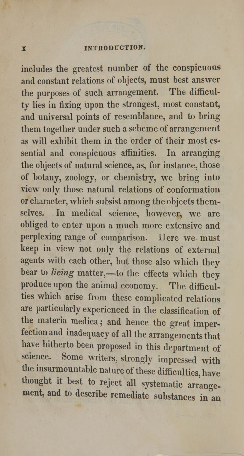 includes the greatest number of the conspicuous and constant relations of objects, must best answer the purposes of such arrangement. The difficul- ty lies in fixing upon the strongest, most constant, and universal points of resemblance, and to bring them together under such a scheme of arrangement as will exhibit them in the order of their most es- sential and conspicuous affinities. In arranging the objects of natural science, as, for instance, those of botany, zoology, or chemistry, we bring into view only those natural relations of conformation or character, which subsist among the objects them- selves. In medical science, however, we are obliged to enter upon a much more extensive and perplexing range of comparison. Here we must keep in view not only the relations of external agents with each other, but those also which they bear to living matter,—to the effects which they produce upon the animal economy. The difficul- ties which arise from these complicated relations are particularly experienced in the classification of the materia medica; and hence the great imper- fection and inadequacy of all the arrangements that have hitherto been proposed in this department of science. Some writers, strongly impressed with the insurmountable nature of these difficulties, have thought it best to reject all systematic arrange- ment, and to describe remediate substances in an