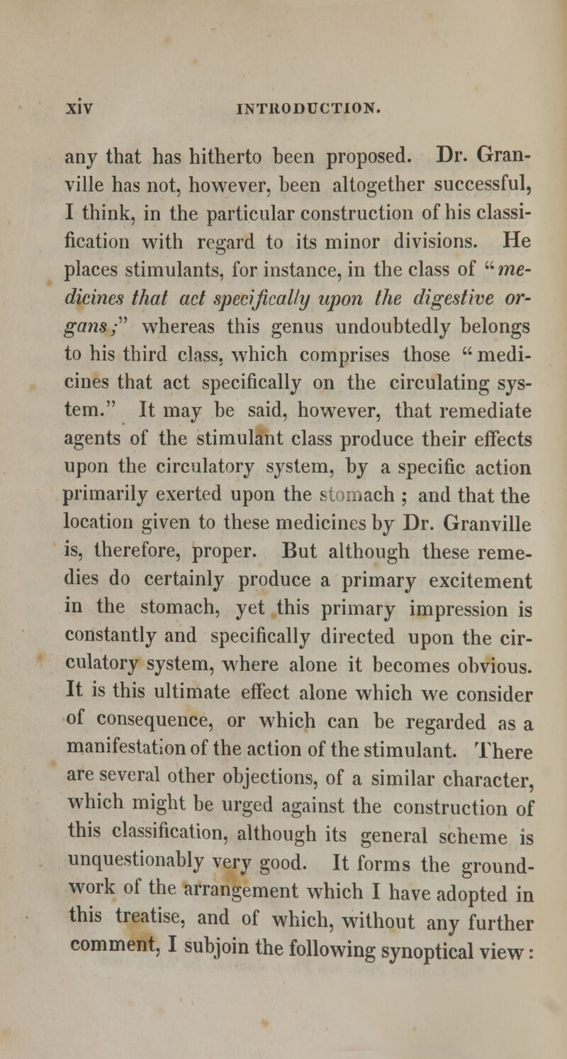 any that has hitherto been proposed. Dr. Gran- ville has not, however, been altogether successful, I think, in the particular construction of his classi- fication with regard to its minor divisions. He places stimulants, for instance, in the class of  me- dicines that act specifically upon the digestive or- gans ; whereas this genus undoubtedly belongs to his third class, which comprises those  medi- cines that act specifically on the circulating sys- tem. It may be said, however, that remediate agents of the stimulant class produce their effects upon the circulatory system, by a specific action primarily exerted upon the stomach ; and that the location given to these medicines by Dr. Granville is, therefore, proper. But although these reme- dies do certainly produce a primary excitement in the stomach, yet this primary impression is constantly and specifically directed upon the cir- culatory system, where alone it becomes obvious. It is this ultimate effect alone which we consider of consequence, or which can be regarded as a manifestation of the action of the stimulant. There are several other objections, of a similar character, which might be urged against the construction of this classification, although its general scheme is unquestionably very good. It forms the ground- work of the arrangement which I have adopted in this treatise, and of which, without any further comment, I subjoin the following synoptical view: