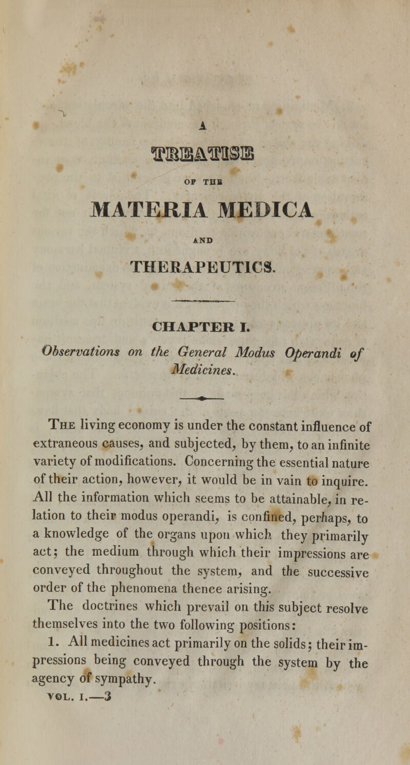 A OF THB MATERIA MEDICA AND THERAPEUTICS. CHAPTER I. Observations on the General Modus Operandi of Medicines. The living economy is under the constant influence of extraneous causes, and subjected, by them, to an infinite variety of modifications. Concerning the essential nature of their action, however, it would be in vain to inquire. All the information which seems to be attainable, in re- lation to their modus operandi, is confined, perhaps, to a knowledge of the organs upon which they primarily act; the medium through which their impressions are conveyed throughout the system, and the successive order of the phenomena thence arising. The doctrines which prevail on this subject resolve themselves into the two following positions: 1. All medicines act primarily on the solids; their im- pressions being conveyed through the system by the agency of sympathy. vol. i.—3