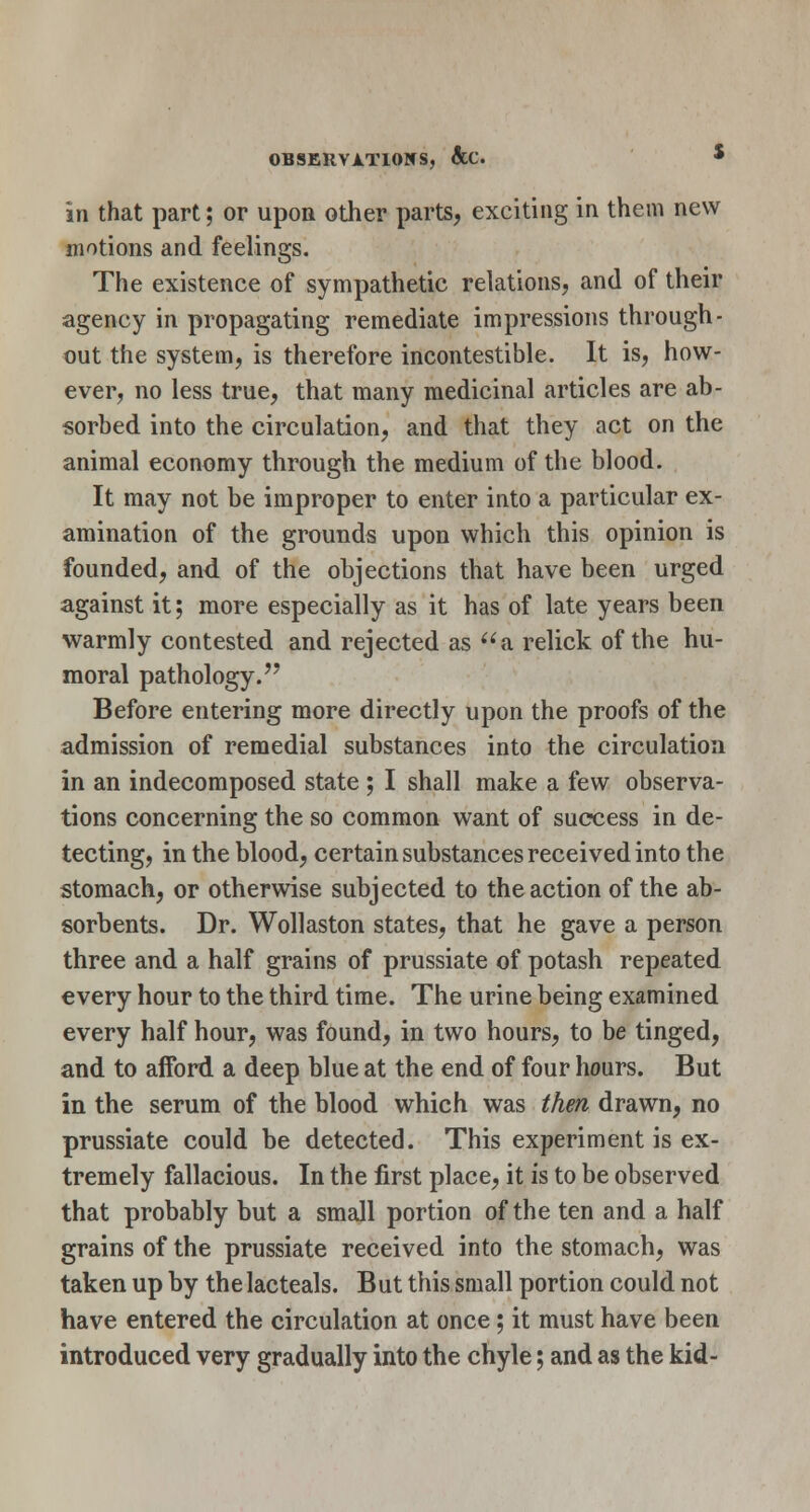 in that part; or upon other parts, exciting in them new motions and feelings. The existence of sympathetic relations, and of their agency in propagating remediate impressions through- out the system, is therefore incontestible. It is, how- ever, no less true, that many medicinal articles are ab- sorbed into the circulation, and that they act on the animal economy through the medium of the blood. It may not be improper to enter into a particular ex- amination of the grounds upon which this opinion is founded, and of the objections that have been urged against it; more especially as it has of late years been warmly contested and rejected as a relick of the hu- moral pathology. Before entering more directly upon the proofs of the admission of remedial substances into the circulation in an indecomposed state ; I shall make a few observa- tions concerning the so common want of success in de- tecting, in the blood, certain substances received into the stomach, or otherwise subjected to the action of the ab- sorbents. Dr. Wollaston states, that he gave a person three and a half grains of prussiate of potash repeated every hour to the third time. The urine being examined every half hour, was found, in two hours, to be tinged, and to afford a deep blue at the end of four hours. But in the serum of the blood which was then drawn, no prussiate could be detected. This experiment is ex- tremely fallacious. In the first place, it is to be observed that probably but a small portion of the ten and a half grains of the prussiate received into the stomach, was taken up by the lacteals. But this small portion could not have entered the circulation at once; it must have been introduced very gradually into the chyle; and as the kid-