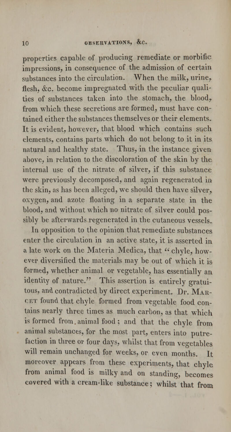 properties capable of producing remediate or morbific impressions, in consequence of the admission of certain substances into the circulation. When the milk, urine, flesh, &c. become impregnated with the peculiar quali- ties of substances taken into the stomach, the blood, from which these secretions are formed, must have con- tained either the substances themselves or their elements. It is evident, however, that blood which contains such elements, contains parts which do not belong to it in its. natural and healthy state. Thus, in the instance given above, in relation to the discoloration of the skin by the internal use of the nitrate of silver, if this substance were previously decomposed, and again regenerated in the skin, as has been alleged, we should then have silver, oxygen, and azote floating in a separate state in the blood, and without which no nitrate of silver could pos- sibly be afterwards regenerated in the cutaneous vessels. In opposition to the opinion that remediate substances enter the circulation in an active state, it is asserted in a late work on the Materia Medica, that  chyle, how- ever diversified the materials may be out of which it is formed, whether animal or vegetable, has essentially an identity of nature. This assertion is entirely gratui- tous, and contradicted by direct experiment. Dr. Mar- cet found that chyle formed from vegetable food con- tains nearly three times as much carbon, as that which is formed from. animal food; and that the chyle from animal substances, for the most part, enters into putre- faction in three or four days, whilst that from vegetables will remain unchanged for weeks, or even months. It moreover appears from these experiments, that chyle from animal food is milky and on standing, becomes covered with a cream-like substance; whilst that from