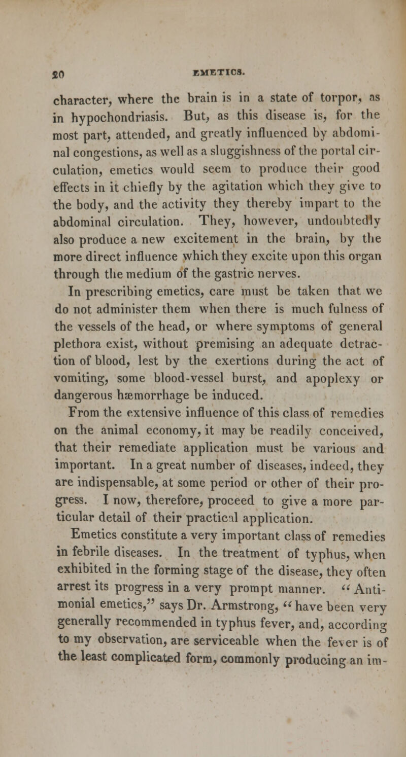 character, where the brain is in a state of torpor, ns in hypochondriasis. But, as this disease is, for the most part, attended, and greatly influenced by abdomi- nal congestions, as well as a sluggishness of the portal cir- culation, emetics would seem to produce their good effects in it chiefly by the agitation which they give to the body, and the activity they thereby impart to the abdominal circulation. They, however, undoubtedly also produce a new excitement in the brain, by the more direct influence which they excite upon this organ through the medium of the gastric nerves. In prescribing emetics, care must be taken that we do not administer them when there is much fulness of the vessels of the head, or where symptoms of general plethora exist, without premising an adequate detrac- tion of blood, lest by the exertions during the act of vomiting, some blood-vessel burst, and apoplexy or dangerous haemorrhage be induced. From the extensive influence of this class of remedies on the animal economy, it may be readily conceived, that their remediate application must be various and important. In a great number of diseases, indeed, they are indispensable, at some period or other of their pro- gress. I now, therefore, proceed to give a more par- ticular detail of their practical application. Emetics constitute a very important class of remedies in febrile diseases. In the treatment of typhus, when exhibited in the forming stage of the disease, they often arrest its progress in a very prompt manner.  Anti- monial emetics, says Dr. Armstrong,  have been very generally recommended in typhus fever, and, according to my observation, are serviceable when the fever is of the least complicated form, commonly producing an im-