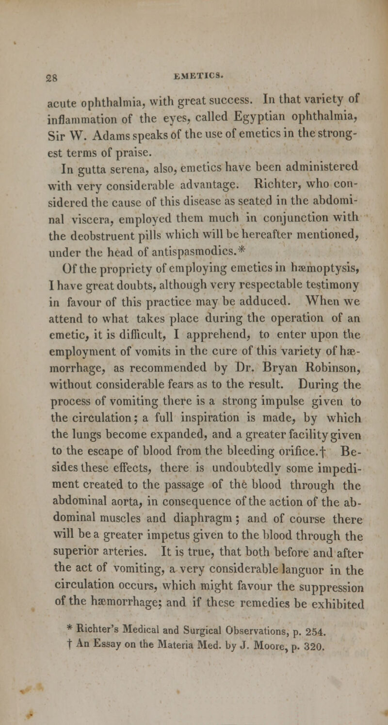 acute ophthalmia, with great success. In that variety of inflammation of the eyes, called Egyptian ophthalmia, Sir W. Adams speaks of the use of emetics in the strong- est terms of praise. In gutta serena, also, emetics have been administered with very considerable advantage. Richter, who con- sidered the cause of this disease as seated in the abdomi- nal viscera, employed them much in conjunction with the deobstruent pills which will be hereafter mentioned, under the head of antispasmodics.* Of the propriety of employing emetics in hemoptysis, I have great doubts, although very respectable testimony in favour of this practice may be adduced. When we attend to what takes place during the operation of an emetic, it is difficult, I apprehend, to enter upon the employment of vomits in the cure of this variety of hae- morrhage, as recommended by Dr. Bryan Robinson, without considerable fears as to the result. During the process of vomiting there is a strong impulse given to the circulation; a full inspiration is made, by which the lungs become expanded, and a greater facility given to the escape of blood from the bleeding orifice, f Be- sides these effects, there is undoubtedly some impedi- ment created to the passage of the blood through the abdominal aorta, in consequence of the action of the ab- dominal muscles and diaphragm; and of course there will be a greater impetus given to the blood through the superior arteries. It is true, that both before and after the act of vomiting, a very considerable languor in the circulation occurs, which might favour the suppression of the haemorrhage; and if these remedies be exhibited * Richter's Medical and Surgical Observations, p. 254. t An Essay on the Materia Med. by J. Moore, p. 320.