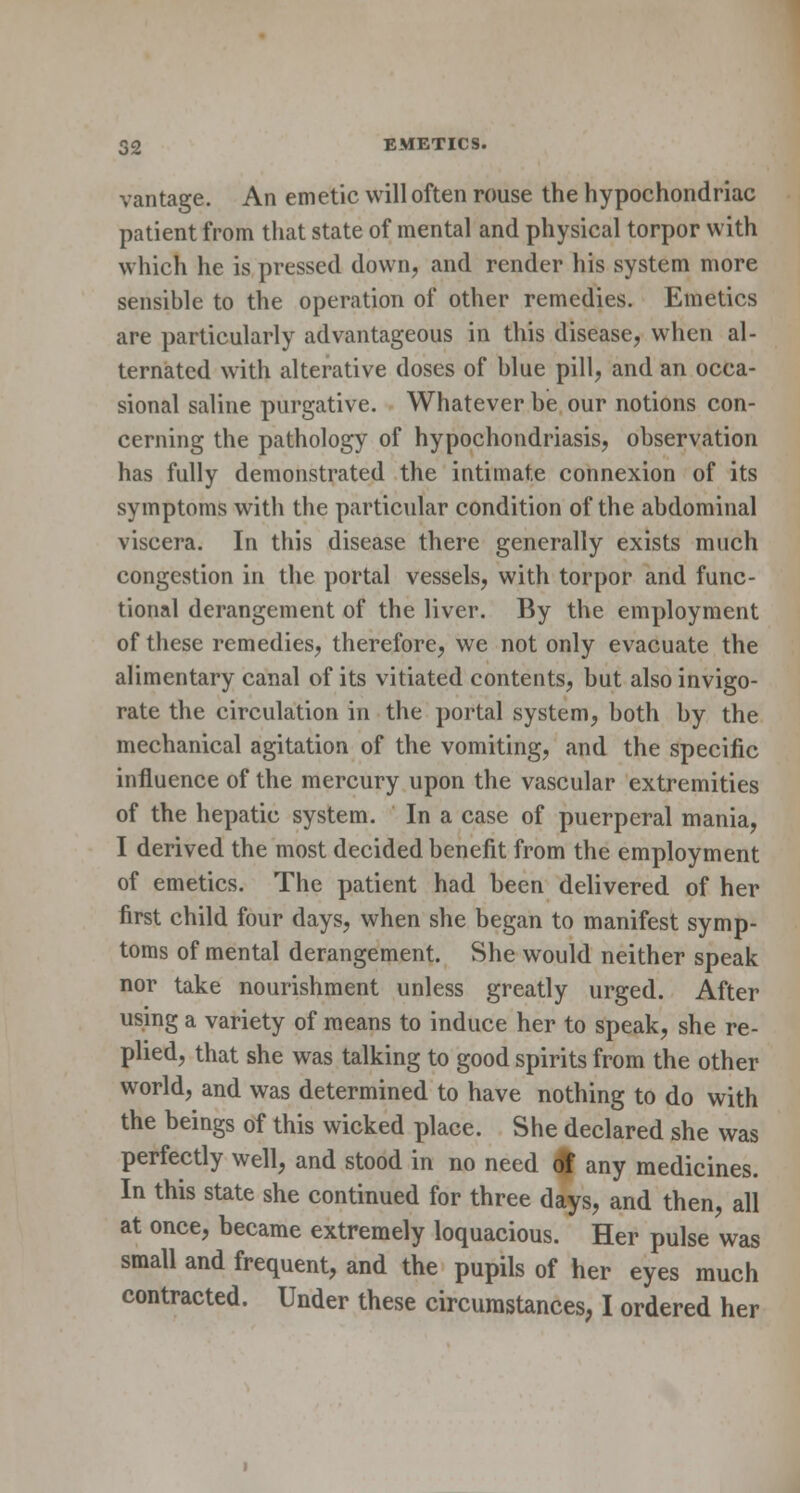vantage. An emetic will often rouse the hypochondriac patient from that state of mental and physical torpor with which he is pressed down, and render his system more sensible to the operation of other remedies. Emetics are particularly advantageous in this disease, when al- ternated with alterative doses of blue pill, and an occa- sional saline purgative. Whatever be our notions con- cerning the pathology of hypochondriasis, observation has fully demonstrated the intimate connexion of its symptoms with the particular condition of the abdominal viscera. In this disease there generally exists much congestion in the portal vessels, with torpor and func- tional derangement of the liver. By the employment of these remedies, therefore, we not only evacuate the alimentary canal of its vitiated contents, but also invigo- rate the circulation in the portal system, both by the mechanical agitation of the vomiting, and the specific influence of the mercury upon the vascular extremities of the hepatic system. In a case of puerperal mania, I derived the most decided benefit from the employment of emetics. The patient had been delivered of her first child four days, when she began to manifest symp- toms of mental derangement. She would neither speak nor take nourishment unless greatly urged. After using a variety of means to induce her to speak, she re- plied, that she was talking to good spirits from the other world, and was determined to have nothing to do with the beings of this wicked place. She declared she was perfectly well, and stood in no need of any medicines. In this state she continued for three days, and then, all at once, became extremely loquacious. Her pulse was small and frequent, and the pupils of her eyes much contracted. Under these circumstances, I ordered her