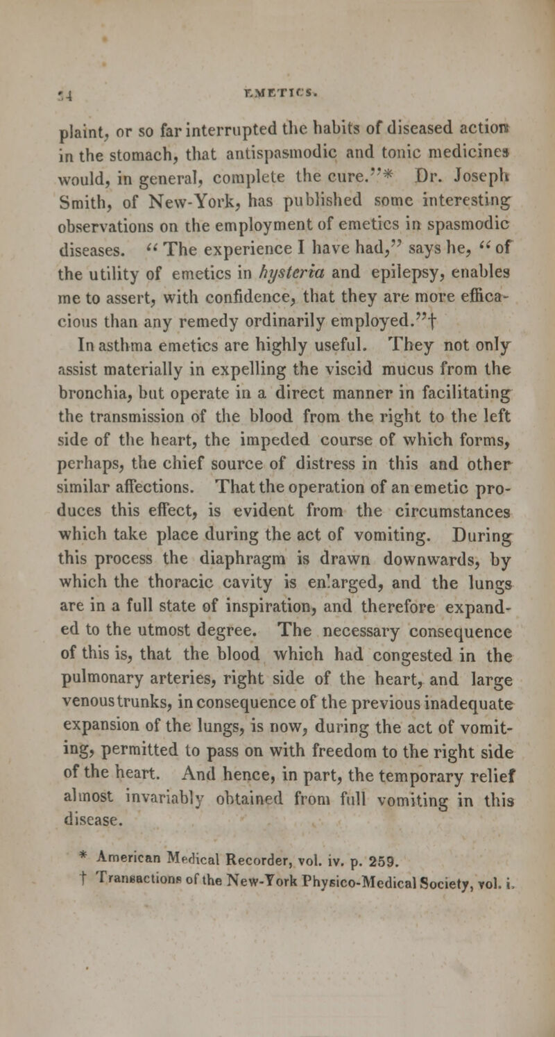 plaint, or so far interrupted the habits of diseased action in the stomach, that antispasmodic and tonic medicines would, in general, complete the cure.* Dr. Joseph Smith, of New-York, has published some interesting observations on the employment of emetics in spasmodic diseases.  The experience I have had,'7 says he,  of the utility of emetics in hysteria and epilepsy, enables me to assert, with confidence, that they are more effica- cious than any remedy ordinarily employed.f In asthma emetics are highly useful. They not only assist materially in expelling the viscid mucus from the bronchia, but operate in a direct manner in facilitating the transmission of the blood from the right to the left side of the heart, the impeded course of which forms, perhaps, the chief source of distress in this and other similar affections. That the operation of an emetic pro- duces this effect, is evident from the circumstances which take place during the act of vomiting. During this process the diaphragm is drawn downwards, by which the thoracic cavity is enlarged, and the lungs are in a full state of inspiration, and therefore expand- ed to the utmost degree. The necessary consequence of this is, that the blood which had congested in the pulmonary arteries, right side of the heart, and large venous trunks, in consequence of the previous inadequate expansion of the lungs, is now, during the act of vomit- ing, permitted to pass on with freedom to the right side of the heart. And hence, in part, the temporary relief almost invariably obtained from full vomiting in this disease. * American Medical Recorder, vol. iv. p. 259. t Transactions of the New-York Physico-Medical Society, vol. i,