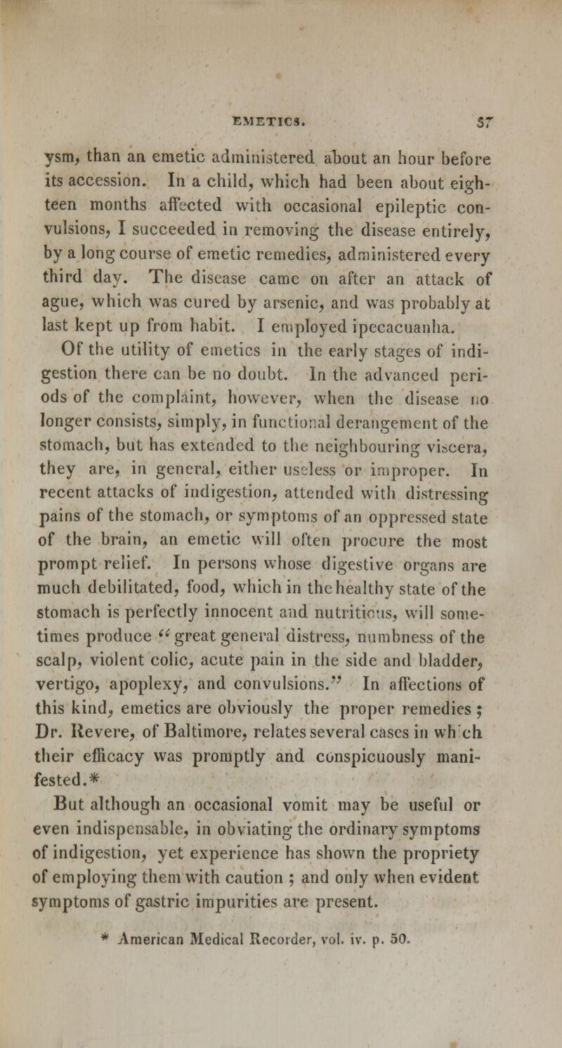 ysm, than an emetic administered about an hour before its accession. In a child, which had been about eio:h- teen months affected with occasional epileptic con- vulsions, I succeeded in removing the disease entirely, by a long course of emetic remedies, administered every third day. The disease came on after an attack of ague, which was cured by arsenic, and was probably at last kept up from habit. I employed ipecacuanha. Of the utility of emetics in the early stages of indi- gestion there can be no doubt. In the advanced peri- ods of the complaint, however, when the disease no longer consists, simply, in functional derangement of the stomach, but has extended to the neighbouring viscera, they are, in general, either useless or improper. In recent attacks of indigestion, attended with distressing pains of the stomach, or symptoms of an oppressed state of the brain, an emetic will often procure the most prompt relief. In persons whose digestive organs are much debilitated, food, which in the healthy state of the stomach is perfectly innocent and nutritious, will some- times produce  great general distress, numbness of the scalp, violent colic, acute pain in the side and bladder, vertigo, apoplexy, and convulsions. In affections of this kind, emetics are obviously the proper remedies ; Dr. Revere, of Baltimore, relates several cases in wh eh their efficacy was promptly and conspicuously mani- fested.* But although an occasional vomit may be useful or even indispensable, in obviating the ordinary symptoms of indigestion, yet experience has shown the propriety of employing them with caution ; and only when evident symptoms of gastric impurities are present.