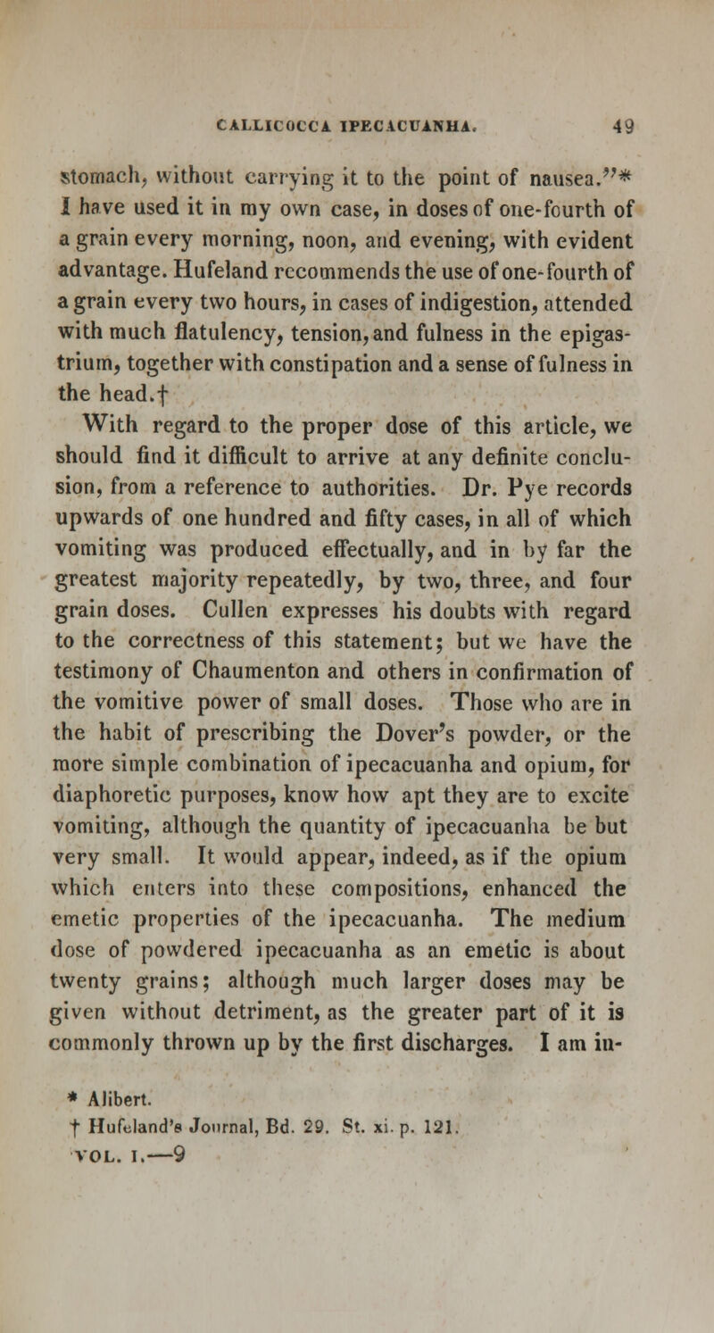 stomach, without carrying it to the point of nausea.* I have used it in my own case, in doses of one-fourth of a grain every morning, noon, and evening, with evident advantage. Hufeland recommends the use of one-fourth of a grain every two hours, in cases of indigestion, attended with much flatulency, tension, and fulness in the epigas- trium, together with constipation and a sense of fulness in the head.f With regard to the proper dose of this article, we should find it difficult to arrive at any definite conclu- sion, from a reference to authorities. Dr. Pye records upwards of one hundred and fifty cases, in all of which vomiting was produced effectually, and in by far the greatest majority repeatedly, by two, three, and four grain doses. Cullen expresses his doubts with regard to the correctness of this statement; but we have the testimony of Chaumenton and others in confirmation of the vomitive power of small doses. Those who are in the habit of prescribing the Dover's powder, or the more simple combination of ipecacuanha and opium, for diaphoretic purposes, know how apt they are to excite vomiting, although the quantity of ipecacuanha be but very small. It would appear, indeed, as if the opium which enters into these compositions, enhanced the emetic properties of the ipecacuanha. The medium dose of powdered ipecacuanha as an emetic is about twenty grains; although much larger doses may be given without detriment, as the greater part of it is commonly thrown up by the first discharges. I am iu- * Alibert. | Hufcland's Journal, Bd. 29. St. xi.p. 121. VOL. I, 9