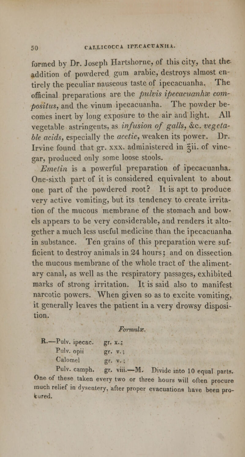 formed by Dr. Joseph Hartshorne, of this city, that the addition of powdered gum arabic, destroys almost en- tirely the peculiar nauseous taste of ipecacuanha. The officinal preparations are the pulvis ipecacuanha com- posite, and the vinum ipecacuanha. The powder be- comes inert by long exposure to the air and light. All vegetable astringents, as infusion of galls, &c. vegeta- ble acids, especially the acetic, weaken its power. Dr. Irvine found that gr. xxx. administered in |ii. of vine- gar, produced only some loose stools. Emetin is a powerful preparation of ipecacuanha. One-sixth part of it is considered equivalent to about one part of the powdered root? It is apt to produce very active vomiting, but its tendency to create irrita- tion of the mucous membrane of the stomach and bow- els appears to be very considerable, and renders it alto- gether a much less useful medicine than the ipecacuanha in substance. Ten grains of this preparation were suf- ficient to destroy animals in 24 hours; and on dissection the mucous membrane of the whole tract of the aliment- ary canal, as well as the respiratory passages, exhibited marks of strong irritation. It is said, also to manifest narcotic powers. When given so as to excite vomiting, it generally leaves the patient in a very drowsy disposi- tion. Formulae. R-—Pulv. ipecac. gr. x.4 Pulv. opii gr. v.; Calomel gr. v. ; Pulv. camph. gr. viii.—M. Divide into 10 equal parts. One of these taken every two or three hours will often procure much relief in dysentery, after proper evacuations have been pro- cured.