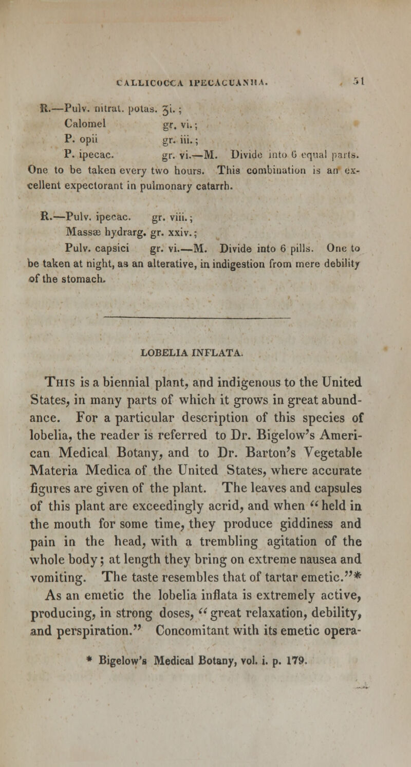 R.—Pulv. nitrat. potus. gi. ; Calomel gr, vi.; P. opii gr. iii.; P. ipecac. gr. vi.—M. Divide into G equal parts. One to be taken every two hours. This combination is an ex- cellent expectorant in pulmonary catarrh. R.—Pulv. ipecac. gr. viii.; Massse hydrarg. gr. xxiv.; Pulv. capsici gr. vi—M. Divide into 6 pills. One to be taken at night, as an alterative, in indigestion from mere debility of the stomach. LOBELIA INFLATA. This is a biennial plant, and indigenous to the United States, in many parts of which it grows in great abund- ance. For a particular description of this species of lobelia, the reader is referred to Dr. Bigelow's Ameri- can Medical Botany, and to Dr. Barton's Vegetable Materia Medica of the United States, where accurate figures are given of the plant. The leaves and capsules of this plant are exceedingly acrid, and when  held in the mouth for some time, they produce giddiness and pain in the head, with a trembling agitation of the whole body; at length they bring on extreme nausea and vomiting. The taste resembles that of tartar emetic.* As an emetic the lobelia inflata is extremely active, producing, in strong doses,  great relaxation, debility, and perspiration. Concomitant with its emetic opera-