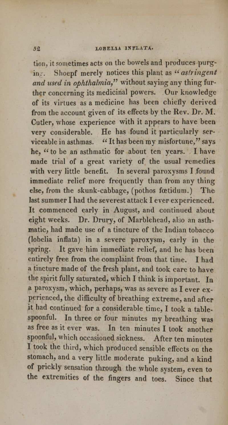 tion, it sometimes acts on the bowels and produces purg- in.'. Shoepf merely notices this plant as u astringent and used in ophthalmia, without saying any thing fur- ther concerning its medicinal powers. Our knowledge of its virtues as a medicine has been chiefly derived from the account given of its effects by the Rev. Dr. M. Cutler, whose experience with it appears to have been very considerable. He has found it particularly ser- viceable in asthmas.  It has been my misfortune/' says he, to be an asthmatic for about ten years. I have made trial of a great variety of the usual remedies with very little benefit. In several paroxysms I found immediate relief more frequently than from any thing else, from the skunk-cabbage, (pothos foetidum.) The last summer I had the severest attack I ever experienced. It commenced early in August, and continued about eight weeks. Dr. Drury, of Marblehead, also an asth- matic, had made use of a tincture of the Indian tobacco (lobelia inflata) in a severe paroxysm, early in the spring. It gave him immediate relief, and he has been entirely free from the complaint from that time. I had a tincture made of the fresh plant, and took care to have the spirit fully saturated, which I think is important. In a paroxysm, which, perhaps, was as severe as I ever ex- perienced, the difficulty of breathing extreme, and after it had continued for a considerable time, I took a table- spoonful. In three or four minutes my breathing was as free as it ever was. In ten minutes I took another spoonful, which occasioned sickness. After ten minutes I took the third, which produced sensible effects on the stomach, and a very little moderate puking, and a kind of prickly sensation through the whole system, even to the extremities of the fingers and toes. Since that