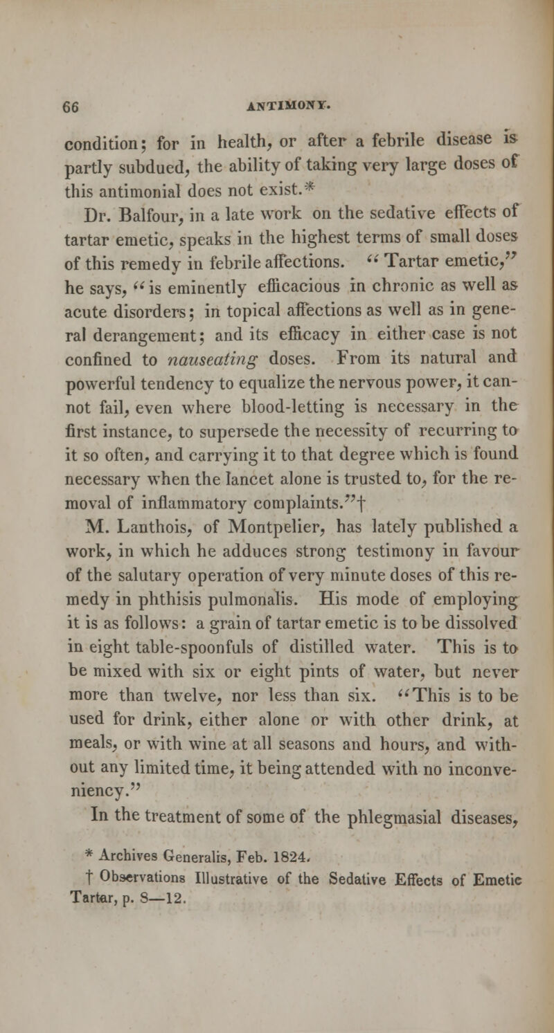 condition; for in health, or after a febrile disease is- partly subdued, the ability of taking very large doses of this antimonial does not exist.* Dr. Balfour, in a late work on the sedative effects of tartar emetic, speaks in the highest terms of small doses of this remedy in febrile aifections.  Tartar emetic, he says,  is eminently efficacious in chronic as well as acute disorders; in topical aifections as well as in gene- ral derangement; and its efficacy in either case is not confined to nauseating doses. From its natural and powerful tendency to equalize the nervous power, it can- not fail, even where blood-letting is necessary in the first instance, to supersede the necessity of recurring to it so often, and carrying it to that degree which is found necessary when the lancet alone is trusted to, for the re- moval of inflammatory complaints.??f M. Lanthois, of Montpelier, has lately published a work, in which he adduces strong testimony in favour of the salutary operation of very minute doses of this re- medy in phthisis pulmonalis. His mode of employing it is as follows: a grain of tartar emetic is to be dissolved in eight table-spoonfuls of distilled water. This is to be mixed with six or eight pints of water, but never more than twelve, nor less than six. This is to be used for drink, either alone or with other drink, at meals, or with wine at all seasons and hours, and with- out any limited time, it being attended with no inconve- niency. In the treatment of some of the phlegmasial diseases, * Archives Generalis, Feb. 1824. t Observations Illustrative of the Sedative Effects of Emetic Tartar, p. 8—12.