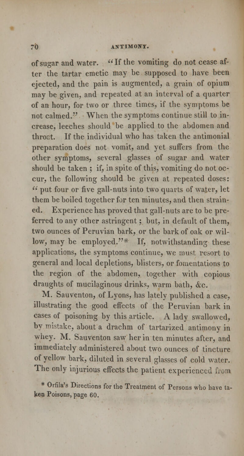 of sugar and water. If the vomiting do not cease af- ter the tartar emetic may be supposed to have been ejected, and the pain is augmented, a grain of opium may be given, and repeated at an interval of a quarter of an hour, for two or three times, if the symptoms be not calmed. When the symptoms continue still to in- crease, leeches should be applied to the abdomen and throct. If the individual who has taken the antimonial preparation does not vomit, and yet suffers from the other symptoms, several glasses of sugar and water should be taken ; if, in spite of this, vomiting do not oc- cur, the following should be given at repeated doses:  put four or five gall-nuts into two quarts of water, let them be boiled together for ten minutes, and then strain- ed. Experience has proved that gall-nuts are to be pre- ferred to any other astringent; but, in default of them, two ounces of Peruvian bark, or the bark of oak or wil- low, may be employed.'7* If, notwithstanding these applications, the symptoms continue, we must resort to general and local depletions, blisters, or fomentations to the region of the abdomen, together with copious draughts of mucilaginous drinks, warm bath, &c. M. Sauventon, of Lyons, has lately published a case, illustrating the good effects of the Peruvian bark in cases of poisoning by this article. A lady swallowed, by mistake, about a drachm of tartarized antimony in whey. M. Sauventon saw her in ten minutes after, and immediately administered about two ounces of tincture of yellow bark, diluted in several glasses of cold water. The only injurious effects the patient experienced from * Orfila's Directions for the Treatment of Persons who have ta- ken Poisons, page 60.