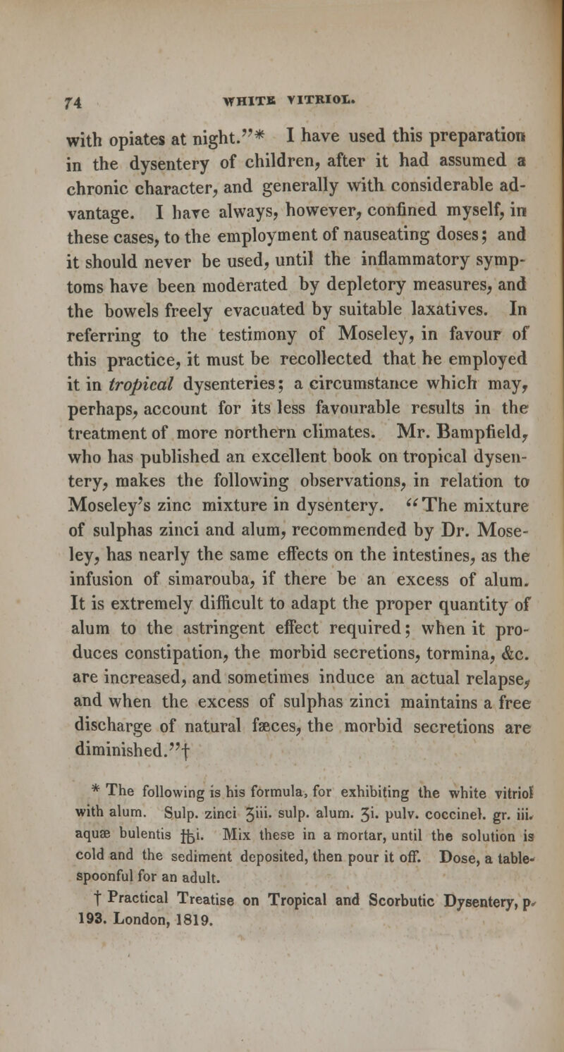 with opiates at night.* I have used this preparation in the dysentery of children, after it had assumed a chronic character, and generally with considerable ad- vantage. I have always, however, confined myself, in these cases, to the employment of nauseating doses; and it should never be used, until the inflammatory symp- toms have been moderated by depletory measures, and the bowels freely evacuated by suitable laxatives. In referring to the testimony of Moseley, in favour of this practice, it must be recollected that he employed it in tropical dysenteries; a circumstance which may, perhaps, account for its less favourable results in the treatment of more northern climates. Mr. Bampfield, who has published an excellent book on tropical dysen- tery, makes the following observations, in relation to Moseley's zinc mixture in dysentery. The mixture of sulphas zinci and alum, recommended by Dr. Mose- ley, has nearly the same effects on the intestines, as the infusion of simarouba, if there be an excess of alum. It is extremely difficult to adapt the proper quantity of alum to the astringent effect required; when it pro- duces constipation, the morbid secretions, tormina, &c. are increased, and sometimes induce an actual relapse, and when the excess of sulphas zinci maintains a free discharge of natural faeces, the morbid secretions are diminished, f * The following is his formula, for exhibiting the white vitriol with alum. Sulp. zinci 3'- sulp« alum. 3i. pulv. coccineh gr. iii. aquae bulentis ffci. Mix these in a mortar, until the solution is cold and the sediment deposited, then pour it off. Dose, a table- spoonful for an adult. t Practical Treatise on Tropical and Scorbutic Dysentery, p, 193. London, 1819.