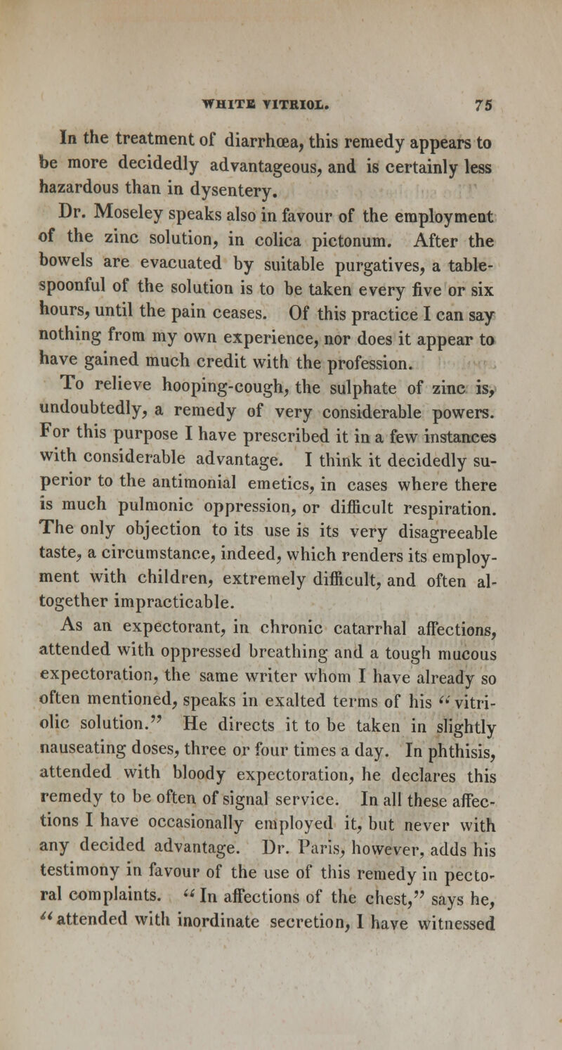 In the treatment of diarrhoea, this remedy appears to be more decidedly advantageous, and is certainly less hazardous than in dysentery. Dr. Moseley speaks also in favour of the employment of the zinc solution, in colica pictonum. After the bowels are evacuated by suitable purgatives, a table- spoonful of the solution is to be taken every five or six hours, until the pain ceases. Of this practice I can say nothing from my own experience, nor does it appear to have gained much credit with the profession. To relieve hooping-cough, the sulphate of zinc is, undoubtedly, a remedy of very considerable powers. For this purpose I have prescribed it in a few instances with considerable advantage. I think it decidedly su- perior to the antimonial emetics, in cases where there is much pulmonic oppression, or difficult respiration. The only objection to its use is its very disagreeable taste, a circumstance, indeed, which renders its employ- ment with children, extremely difficult, and often al- together impracticable. As an expectorant, in chronic catarrhal affections, attended with oppressed breathing and a tough mucous expectoration, the same writer whom I have already so often mentioned, speaks in exalted terms of his  vitri- olic solution. He directs it to be taken in slightly nauseating doses, three or four times a day. In phthisis, attended with bloody expectoration, he declares this remedy to be often of signal service. In all these affec- tions I have occasionally employed it, but never with any decided advantage. Dr. Paris, however, adds his testimony in favour of the use of this remedy in pecto- ral complaints. «In affections of the chest, says he,  attended with inordinate secretion, 1 have witnessed