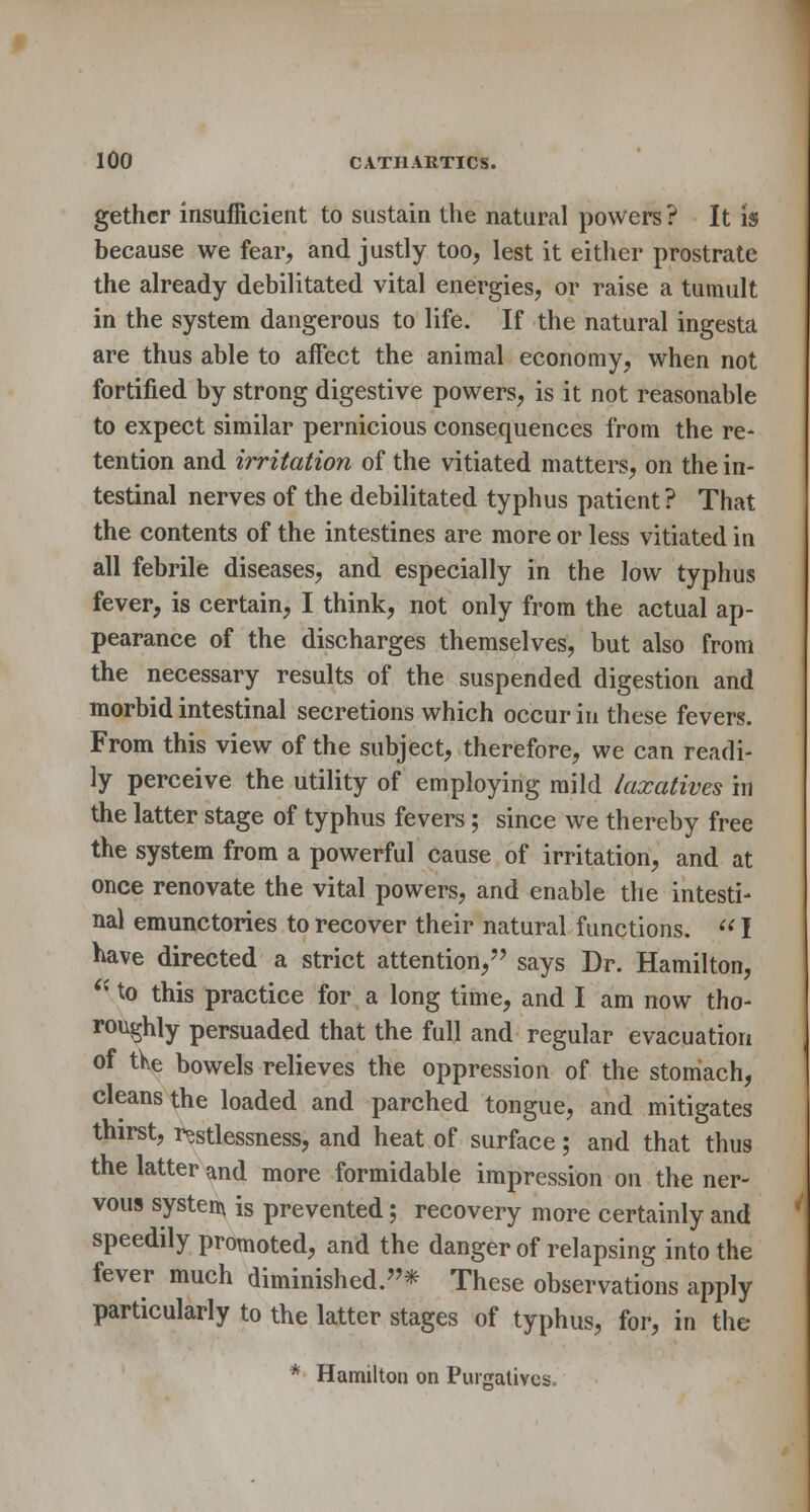 gethcr insufficient to sustain the natural powers? It is because we fear, and justly too, lest it either prostrate the already debilitated vital energies, or raise a tumult in the system dangerous to life. If the natural ingesta are thus able to affect the animal economy, when not fortified by strong digestive powers, is it not reasonable to expect similar pernicious consequences from the re- tention and irritation of the vitiated matters, on the in- testinal nerves of the debilitated typhus patient ? That the contents of the intestines are more or less vitiated in all febrile diseases, and especially in the low typhus fever, is certain, I think, not only from the actual ap- pearance of the discharges themselves, but also from the necessary results of the suspended digestion and morbid intestinal secretions which occur in these fevers. From this view of the subject, therefore, we can readi- ly perceive the utility of employing mild laxatives in the latter stage of typhus fevers; since we thereby free the system from a powerful cause of irritation, and at once renovate the vital powers, and enable the intesti- nal emunctories to recover their natural functions.  I nave directed a strict attention, says Dr. Hamilton,  to this practice for a long time, and I am now tho- roughly persuaded that the full and regular evacuation of tke bowels relieves the oppression of the stomach, cleans the loaded and parched tongue, and mitigates thirst, restlessness, and heat of surface; and that thus the latter and more formidable impression on the ner- vous system is prevented; recovery more certainly and speedily promoted, and the danger of relapsing into the fever much diminished.* These observations apply particularly to the latter stages of typhus, for, in the * Hamilton on Purgatives