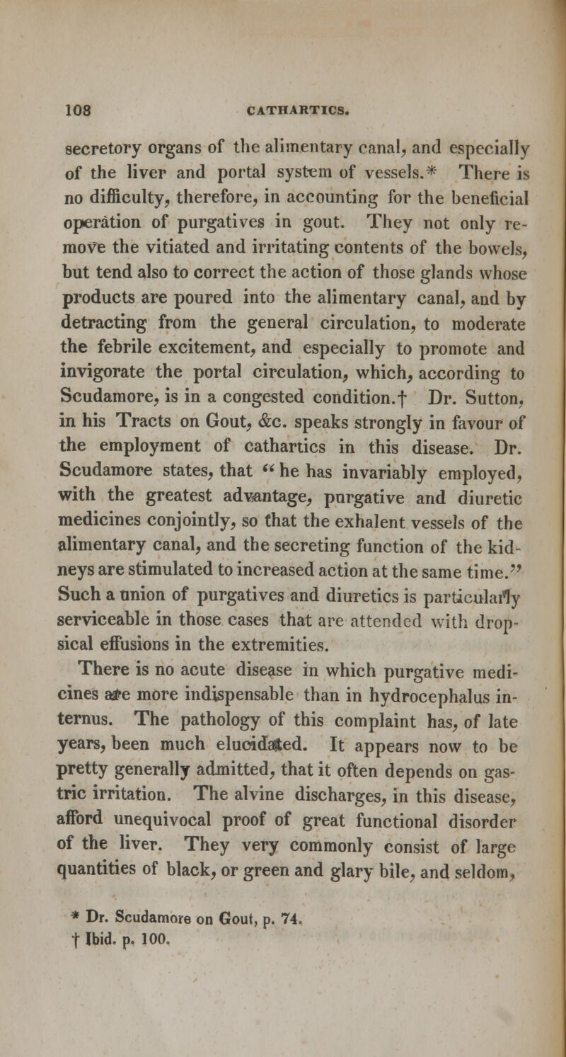 secretory organs of the alimentary canal, and especially of the liver and portal system of vessels.* There is no difficulty, therefore, in accounting for the beneficial operation of purgatives in gout. They not only re- move the vitiated and irritating contents of the bowels, but tend also to correct the action of those glands whose products are poured into the alimentary canal, and by detracting from the general circulation, to moderate the febrile excitement, and especially to promote and invigorate the portal circulation, which, according to Scudamore, is in a congested condition.f Dr. Sutton, in his Tracts on Gout, &c. speaks strongly in favour of the employment of cathartics in this disease. Dr. Scudamore states, that  he has invariably employed, with the greatest adwtntage, purgative and diuretic medicines conjointly, so that the exhalent vessels of the alimentary canal, and the secreting function of the kid- neys are stimulated to increased action at the same time. Such a union of purgatives and diuretics is particularly serviceable in those cases that are attended with drop- sical effusions in the extremities. There is no acute disease in which purgative medi- cines a#e more indispensable than in hydrocephalus in- ternus. The pathology of this complaint has, of late years, been much elucidated. It appears now to be pretty generally admitted, that it often depends on gas- tric irritation. The alvine discharges, in this disease, afford unequivocal proof of great functional disorder of the liver. They very commonly consist of large quantities of black, or green and glary bile, and seldom, * Dr. Scudamore on Gout, p. 74. t Ibid. p. 100.