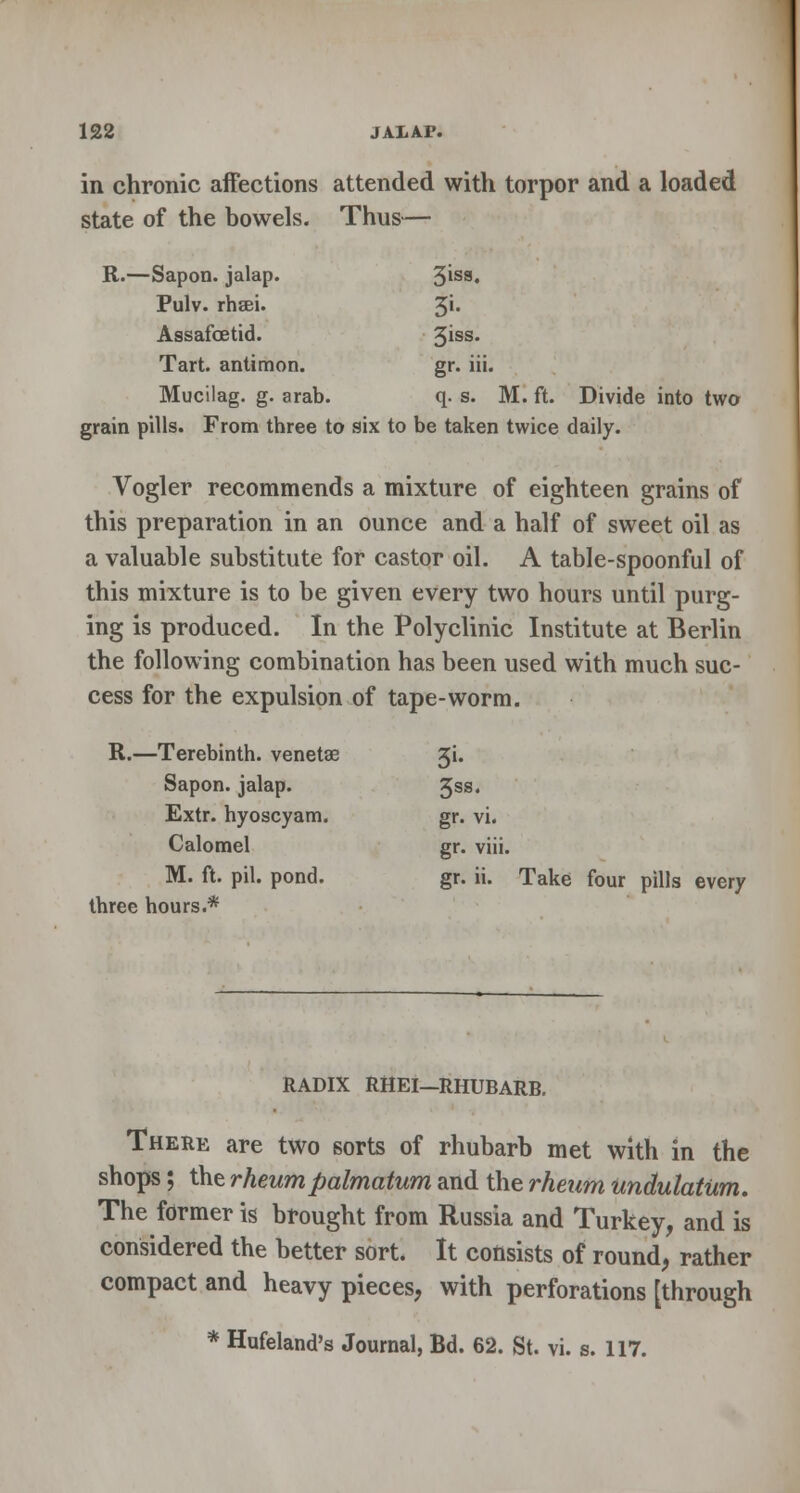 in chronic affections attended with torpor and a loaded state of the bowels. Thus— R.—Sapon. jalap. 3'ss» Pulv. rhaei. %\. Assafcetid. 3iss# Tart, antimon. gr. iii. Mucilag. g. arab. q. s. M. ft. Divide into two grain pills. From three to six to be taken twice daily. Vogler recommends a mixture of eighteen grains of this preparation in an ounce and a half of sweet oil as a valuable substitute for castor oil. A table-spoonful of this mixture is to be given every two hours until purg- ing is produced. In the Polyclinic Institute at Berlin the following combination has been used with much suc- cess for the expulsion of tape-worm. R.—Terebinth, venetae 3L Sapon. jalap. 3SS« Extr. hyoscyam. gr. vi. Calomel gr. viii. M. ft. pil. pond. gr. ii. Take four pills every three hours.* RADIX RHEI—RHUBARB. There are two sorts of rhubarb met with in the shops; the rheumpalmatum and the rheum undulatum. The former is brought from Russia and Turkey, and is considered the better sort. It consists of round, rather compact and heavy pieces, with perforations [through * Hufeland's Journal, Bd. 62. St. vi. s. 117.