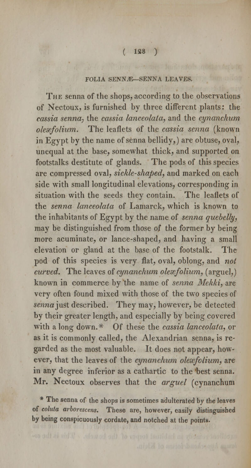 FOLIA SENN.E—SENNA LEAVES. The senna of the shops, according to the observations of Nectoux, is furnished by three different plants: the cassia senna, the cassia lanceolata, and the cynanchum olesefolium. The leaflets of the cassia senna (known in Egypt by the name of senna bellidy,) are obtuse, oval, unequal at the base, somewhat thick, and supported on footstalks destitute of glands. The pods of this species are compressed oval, sickle-shaped, and marked on each side with small longitudinal elevations, corresponding in situation with the seeds they contain. The leaflets of the senna lanceolata of Lamarck, which is known to the inhabitants of Egypt by the name of senna quebelly, may be distinguished from those of the former by being more acuminate, or lance-shaped, and having a small elevation or gland at the base of the footstalk. The pod of this species is very flat, oval, oblong, and not curved. The leaves of cynanchum olexfolium, (arguel,) known in commerce by the name of senna Mekhi, are very often found mixed with those of the two species of senna just described. They may, however, be detected by their greater length, and especially by being covered with a long down.* Of these the cassia lanceolata, or as it is commonly called, the Alexandrian senna, is re- garded as the most valuable. It does not appear, how- ever, that the leaves of the cynanchum olesefolium, are in any degree inferior as a cathartic to the 'best senna. Mr. Nectoux observes that the arguel (cynanchum * The senna of the shops is sometimes adulterated by the leaves of coluta arborescens. These are, however, easily distinguished by being conspicuously cordate, and notched at the points.