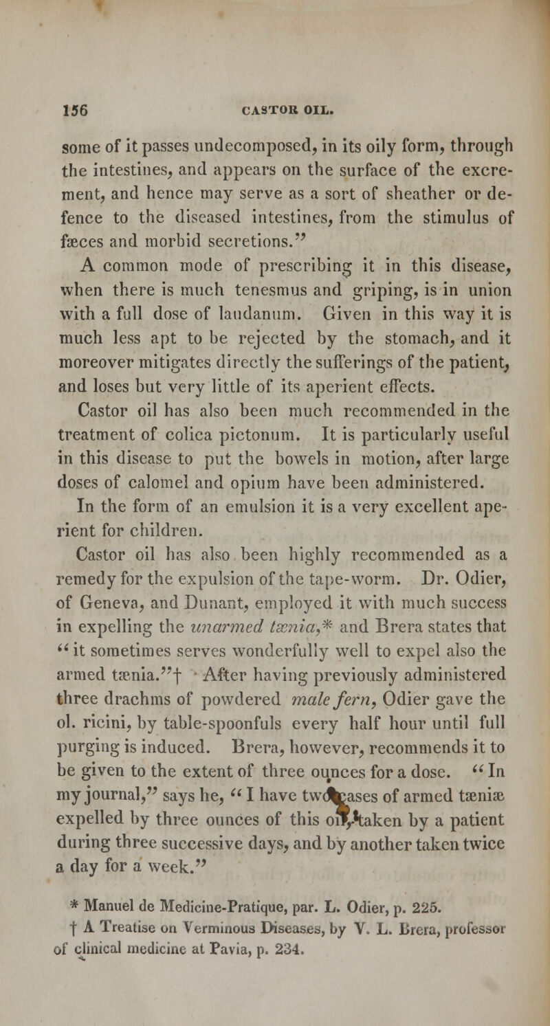 some of it passes undecomposed, in its oily form, through the intestines, and appears on the surface of the excre- ment, and hence may serve as a sort of sheather or de- fence to the diseased intestines, from the stimulus of faeces and morbid secretions. A common mode of prescribing it in this disease, when there is much tenesmus and griping, is in union with a full dose of laudanum. Given in this way it is much less apt to be rejected by the stomach, and it moreover mitigates directly the sufferings of the patient^ and loses but very little of its aperient effects. Castor oil has also been much recommended in the treatment of colica pictonum. It is particularly useful in this disease to put the bowels in motion, after large doses of calomel and opium have been administered. In the form of an emulsion it is a very excellent ape- rient for children. Castor oil has also been highly recommended as a remedy for the expulsion of the tape-worm. Dr. Odier, of Geneva, and Dunant, employed it with much success in expelling the unarmed lamia,* and Brera states that  it sometimes serves wonderfully well to expel also the armed taenia.! After having previously administered three drachms of powdered male fern, Odier gave the ol. ricini, by table-spoonfuls every half hour until full purging is induced. Brera, however, recommends it to be given to the extent of three ounces for a dose.  In my journal, says he,  I have twdfccases of armed taeniae expelled by three ounces of this oivtaken by a patient during three successive days, and by another taken twice a day for a week. * Manuel de Medicine-Pratique, par. L. Odier, p. 225. | A Treatise on Verminous Diseases, by V. L. Brera, professor of clinical medicine at Pavia, p. 234.