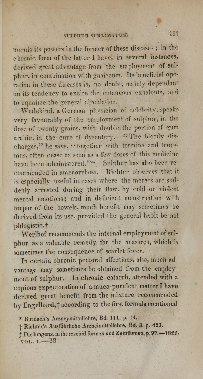 griPJITJR SUBtlMATtM. mends its powers in the former of these diseases ; in the chronic form of the Litter I have, in several instances, derived great advantage from the employment of sul- phur, in combination with guaipcum. Its beneficial ope- ration in these diseases is, no doubt, mainly dependant on its tendency to excite the cutaneous exhalcnts, and to equalize the general circulation. Wedekind, a German physician of celebrity, speaks very favourably of the employment of sulphur, in the dose of twenty grains, with double the portion of gum arabic, in the cure of dysentery. The bloody dis- charges,*' he says,  together with tormina and tenes- mus, often cease as soon as a few doses of this medicine have been administered/'* Sulphur has also been re- commended in amenorrhea. Kichter observes that it is especially useful in cases where the menses are sud- denly arrested during their flow, by cold or violent mental emotions; and in deficient menstruation with torpor of the bowels, much benefit may sometimes be derived from its use, provided the general habit be not phlogistic.f Werlhof recommends the internal employment of sul- phur as a valuable remedy for the anasarca, which is sometimes the consequence of scarlet fever. In certain chronic pectoral affections, also, much ad- vantage may sometimes be obtained from the employ- ment of sulphur. In chronic catarrh, attended with a copious expectoration of a muco-purulent matter I have derived great benefit from the mixture recommended by Engelhard, J according to the first formula mentioned * Burdach's Arzneymittellehre, Bd. 111. p. 14. f Richter's Ausfiihrliche Arzneimittcllehre, Bd. 3. p. 423, I Dielungens.inihvroschid formen undZeitraumen,p.97.—1823. Vol. i.—23