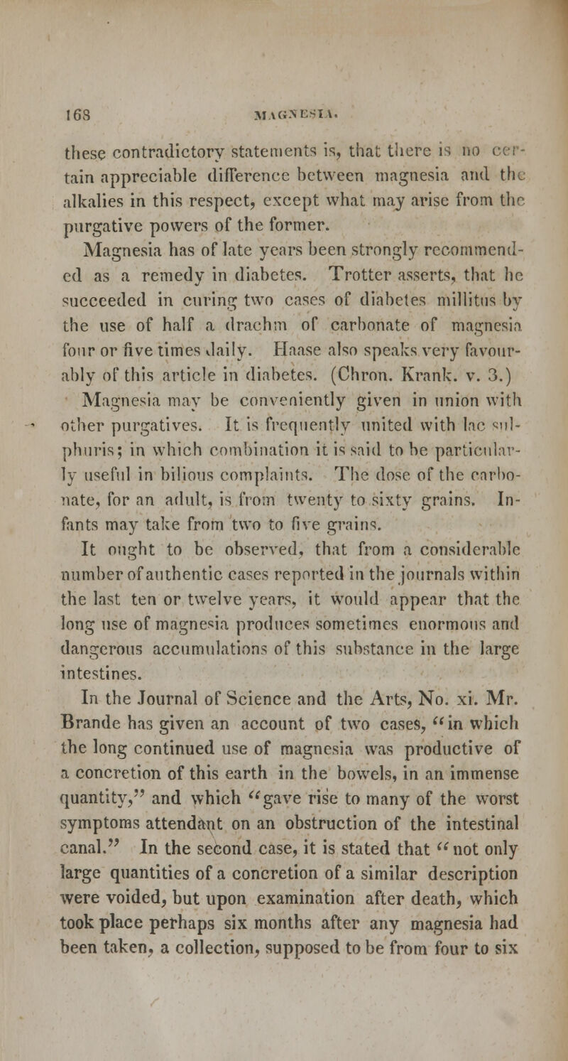 these contradictory statements is, that there is no oei - tain appreciable difference between magnesia and the alkalies in this respect, except what may arise from the. purgative powers of the former. Magnesia has of late years been strongly recommend- ed as a remedy in diabetes. Trotter asserts, that he succeeded in curing two cases of diabetes millitus by the use of half a drachm of carbonate of magnesia four or five times daily. Haase also speaks very favour- ably of this article in diabetes. (Chron. Krank. v. 3.) Magnesia may be conveniently given in union with other purgatives. It is frequently united with lac sul- phuris; in which combination it is said to he particular- ly useful in bilious complaints. The dose of the earbo- nate, for an adult, is from twenty to sixty grains. In- fants may take from two to five grains. It ought to be observed, that from a considerable number of authentic cases reported in the journals within the last ten or twelve years, it would appear that the long use of magnesia produces sometimes enormous and dangerous accumulations of this substance in the large intestines. In the Journal of Science and the Arts, No. xi. Mr. Brande has given an account of two cases,  in which the long continued use of magnesia was productive of a concretion of this earth in the bowels, in an immense quantity, and which gave rise to many of the worst symptoms attendant on an obstruction of the intestinal canal. In the second case, it is stated that  not only large quantities of a concretion of a similar description were voided, but upon examination after death, which took place perhaps six months after any magnesia had been taken, a collection, supposed to be from four to six