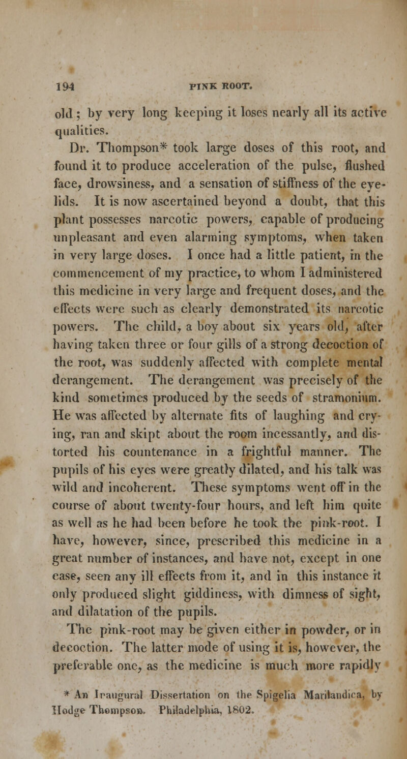 old ; by very long keeping it loses nearly all its active qualities. Dr. Thompson* took large doses of this root, and found it to produce acceleration of the pulse, flushed face, drowsiness, and a sensation of stiffness of the eye- lids. It is now ascertained beyond a doubt, that this plant possesses narcotic powers, capable of producing unpleasant and even alarming symptoms, when taken in very large doses. I once had a little patient, in the commencement of my practice, to whom I administered this medicine in very large and frequent doses, and the effects were such as clearly demonstrated its narcotic powers. The child, a boy about six years old, after having taken three or four gills of a strong decoction of the root, was suddenly affected with complete mental derangement. The derangement was precisely of the kind sometimes produced by the seeds of stramonium. He was affected by alternate fits of laughing and cry- ing, ran and skipt about the room incessantly, and dis- torted his countenance in a frightful manner. The pupils of his eyes were greatly dilated, and his talk was wild and incoherent. These symptoms went off in the course of about twenty-four hours, and left him quite as well as he had been before he took the pink-root. I have, however, since, prescribed this medicine in a great number of instances, and have not, except in one case, seen any ill effects from it, and in this instance it only produced slight giddiness, with dimness of sight, and dilatation of the pupils. The pink-root may be given either in powder, or in decoction. The latter mode of using it is, however, the preferable one, as the medicine is much more rapidly * An Iriuigunil Dissertation on the Spigelia Maritaudica, by Hodge Thompson, Philadelphia, 1802.