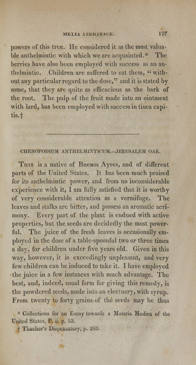 powers of this tree. He considered it as the most valua- ble anthelmintic with which we are acquainted.* The berries have also been employed with success as an an- thelmintic. Children are suffered to eat them,  with- out any particular regard to the dose, and it is stated by some, that they are quite as efficacious as the bark of the root. The pulp of the fruit made into an ointment with lard, has been employed with success in tinea capi- tis.! CHENOPODIUM ANTIIELMINTICUM.—JERUSALEM OAK. This is a native of Buenos Ayres, and of different parts of the United States. It has been much praised for its anthelmintic power, and from no inconsiderable experience with it, I am fully satisfied that it is worthy of very considerable attention as a vermifuge. The leaves and stalks are bitter, and possess an aromatic acri- mony. Every part of the plant is endued with active properties, but the seeds are decidedly the most power- ful. The juice of the fresh leaves is occasionally em- ployed in the dose of a table-spoonful two or three times a day, for children under five years old. Given in this way, however, it is exceedingly unpleasant, and very few children can be induced to take it. I have employed the juice in a few instances with much advantage. The best, and, indeed, usual form for giving this remedy, is the powdered seeds, made into an electuary, with syrup. From twenty to forty grains of the seeds may be thus * Collections for an Essay towards a Materia Mcdica of the United States, P. ii. p. 53. | Thachcr's Dispensatory, p. 28^.