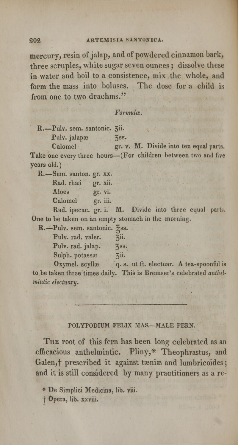 mercury, resin of jalap, and of powdered cinnamon bark, three scruples, white sugar seven ounces; dissolve these in water and boil to a consistence, mix the whole, and form the mass into boluses. The dose for a child is from one to two drachms. Formula. R.—Pulv. sem. santonic. %\\. Pulv. jalapse 3SS- Calomel gr. v. M. Divide into ten equal parts. Take one every three hours—(For children between two and five years old.) R.—Sem. santon. gr. xx. Rad. rhaei gr. xii. Aloes gr. vi. Calomel gr. iii. Rad. ipecac, gr. i. M. Divide into three equal parts, One to be taken on an empty stomach in the morning. R.—Pulv. sem. santonic. 5ss. Pulv. rad. valer. 3U' Pulv. rad. jalap. 3SS* Sulph. potassae %n. Oxymcl. scyllse q. s. ut ft. electuar. A tea-spoonful is to be taken three times daily. This is Bremser's celebrated anthel- mintic electuary. POLYPODIUM FELIX MAS.—MALE FERN. The root of this fern has been long celebrated as an efficacious anthelmintic. Pliny,* Theophrastus, and Galen,f prescribed it against tsenise and lumbricoides; and it is still considered by many practitioners as a re- * De Simplici Medicina, lib. viii. | Opera, lib. xxviii.