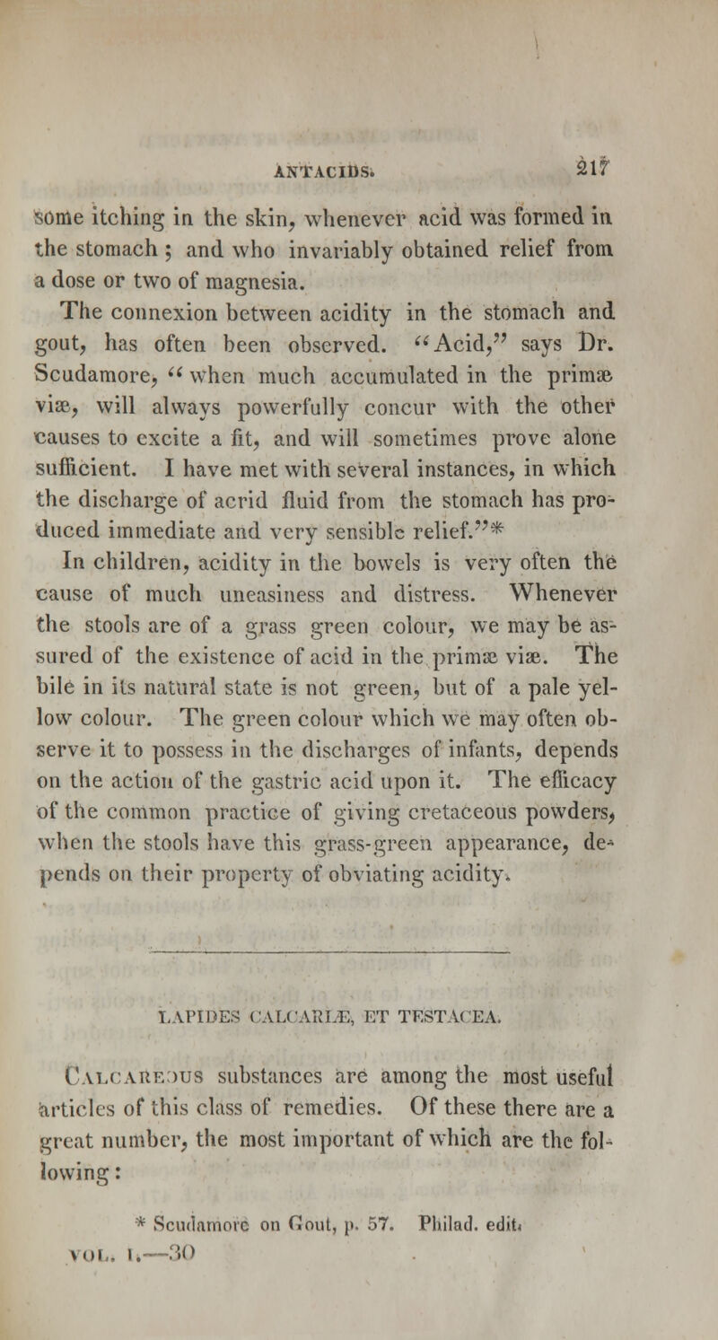 ANTACIDS. 21!T some itching in the skin, whenever acid was formed in the stomach ; and who invariably obtained relief from a dose or two of magnesia. The connexion between acidity in the stomach and gout, has often been observed. Acid, says Dr. Scudamore,  when much accumulated in the primal vise, will always powerfully concur with the other causes to excite a fit, and will sometimes prove alone sufficient. I have met with several instances, in which the discharge of acrid fluid from the stomach has pro- duced immediate and very sensible relief.* In children, acidity in the bowels is very often the cause of much uneasiness and distress. Whenever the stools are of a grass green colour, we may be as- sured of the existence of acid in the. primal vise. The bile in its natural state is not green, but of a pale yel- low colour. The green colour which we may often ob- serve it to possess in the discharges of infants, depends on the action of the gastric acid upon it. The efficacy of the common practice of giving cretaceous powders, when the stools have this grass-green appearance, de* pends on their property of obviating acidity* LAPIDES CALCARLE, ET TESTACEA. Calcareous substances are among the most useful articles of this class of remedies. Of these there are a great number, the most important of which are the fol- lowing : * Scudamorc on Gout, p. 57. Philad. edit vol* t»—30