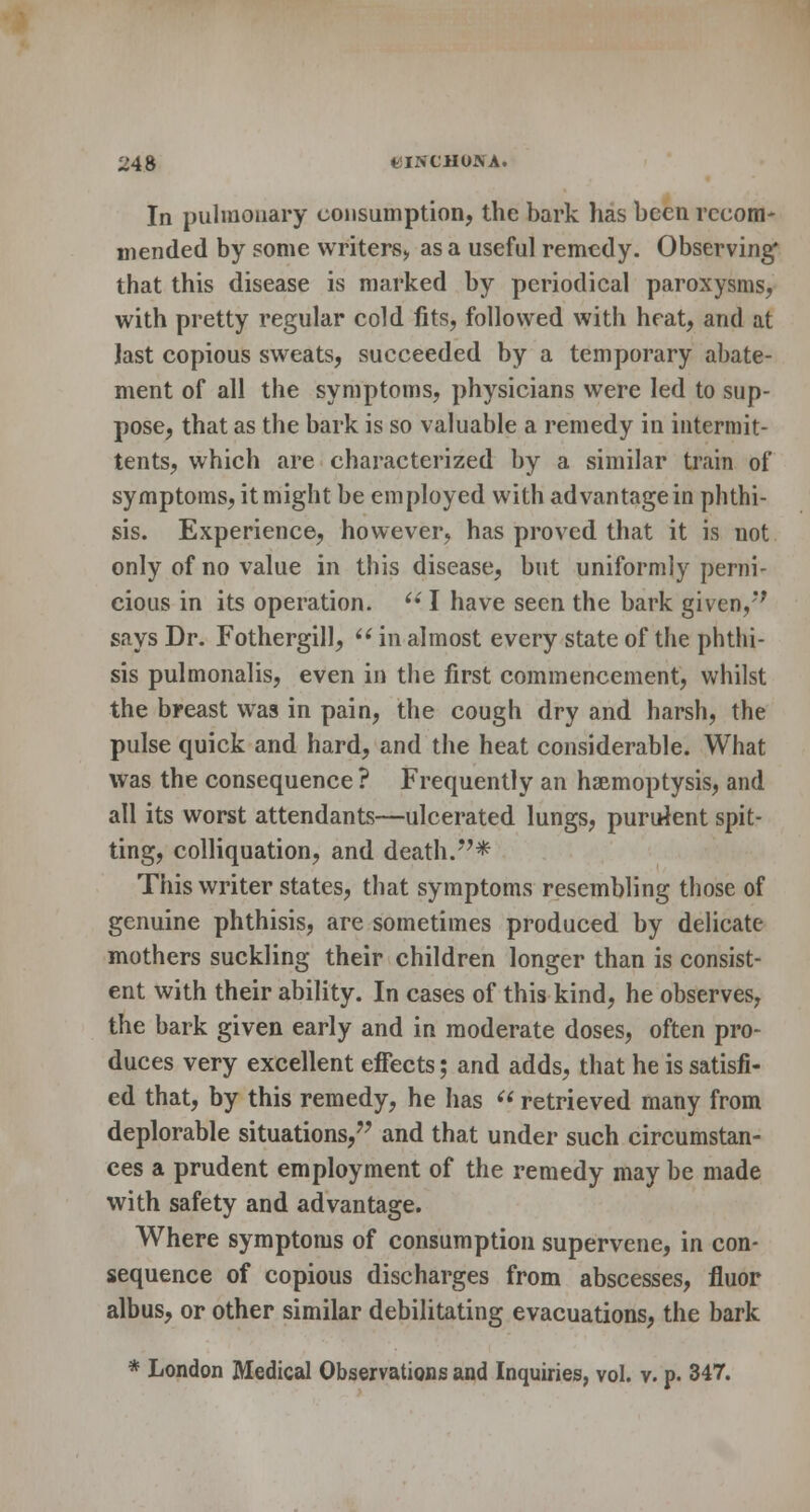 In pulmonary consumption, the bark has been recom- mended by some writers, as a useful remedy. Observing that this disease is marked by periodical paroxysms, with pretty regular cold fits, followed with heat, and at last copious sweats, succeeded by a temporary abate- ment of all the symptoms, physicians were led to sup- pose, that as the bark is so valuable a remedy in intermit- tents, which are characterized by a similar train of symptoms, it might be employed with advantage in phthi- sis. Experience, however, has proved that it is not only of no value in this disease, but uniformly perni- cious in its operation.  I have seen the bark given,'* says Dr. Fothergill,  in almost every state of the phthi- sis pulmonalis, even in the first commencement, whilst the breast was in pain, the cough dry and harsh, the pulse quick and hard, and the heat considerable. What was the consequence ? Frequently an haemoptysis, and all its worst attendants—ulcerated lungs, purulent spit- ting, colliquation, and death.* This writer states, that symptoms resembling those of genuine phthisis, are sometimes produced by delicate mothers suckling their children longer than is consist- ent with their ability. In cases of this kind, he observes, the bark given early and in moderate doses, often pro- duces very excellent effects; and adds, that he is satisfi- ed that, by this remedy, he has  retrieved many from deplorable situations, and that under such circumstan- ces a prudent employment of the remedy may be made with safety and advantage. Where symptoms of consumption supervene, in con- sequence of copious discharges from abscesses, fluor albus, or other similar debilitating evacuations, the bark