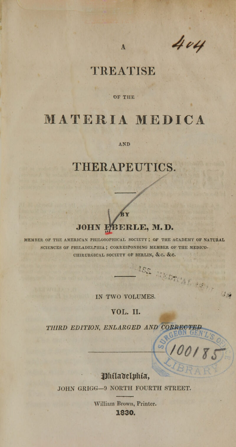 A 4(^^ TREATISE OF THE MATERIA MEDICA AND THERAPEUTICS. JOHJf BliERLE, M. D. MEMBER OF THE AMERICAN PHILOSOPHICAL SOCIETY ; OF THE ACADEMY OF NATURAL SCIENCES OF PHILADELPHIA ; CORRESPONDING MEMBER OF THE MEDICO- CIIIRURGICAL SOCIETY OF BERLIN, &C. &C. IN TWO VOLUMES. ''*^ VOL. II. J? THIRD EDITION, ENLARGED AND CORRECTED Pu'latrclaJiita, JOHN GRIGG—9 NORTH FOURTH STREET. k nr William Brown, Printer. 1830.