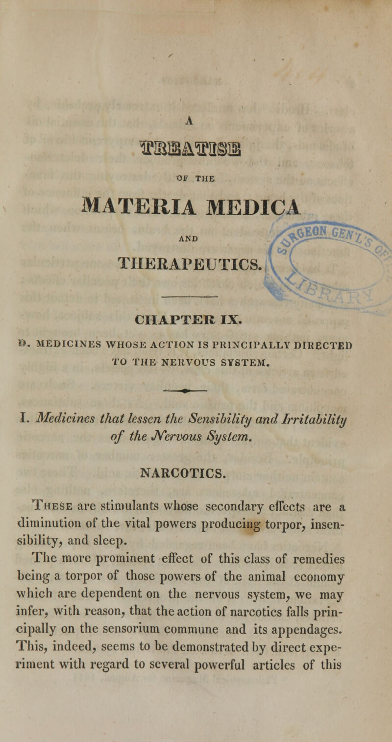 OF THE MATERIA MEDICA AND THERAPEUTICS. CHAPTER IX. n, MEDICINES WHOSE ACTION IS PRINCIPALLY DIUECTED TO THE NERVOUS SYSTEM. I. Medicines that lessen the Sensibility and Irriiahiliiy of the JVervous System. NARCOTICS. These are stimulants whose secondary efTects are a diminution of the vital powers producing torpor, insen- sibility, and sleep. The more prominent effect of this class of remedies being a torpor of those powers of the animal economy which are dependent on the nervous system, we may infer, with reason, that the action of narcotics falls prin- cipally on the sensorium commune and its appendages. This, indeed, seems to be demonstrated by direct expe- riment witli regard to several powerful articles of this
