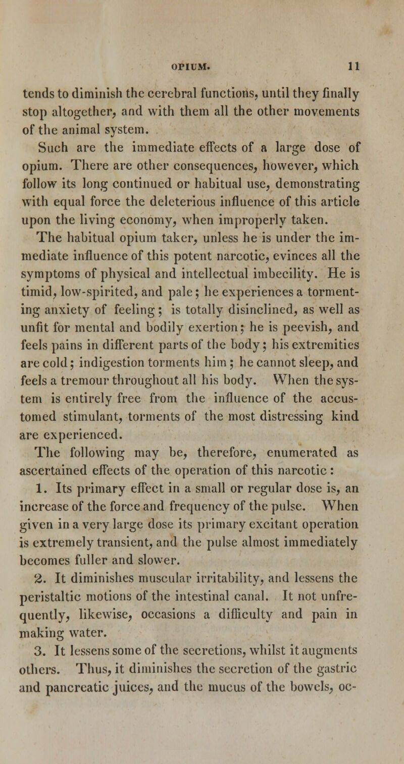 tends to diminish the cerebral functions, until they finally stop altogether, and with them all the other movements of the animal system. Such are the immediate effects of a large dose of opium. There are other consequences, however, which follow its long continued or habitual use, demonstrating with equal force the deleterious influence of this article upon the living economy, when improperly taken. The habitual opium taker, unless he is under the im- mediate influence of this potent narcotic, evinces all the symptoms of physical and intellectual imbecility. He is timid, low-spirited, and pale; he experiences a torment- ing anxiety of feeling; is totally disinclined, as well as unfit for mental and bodily exertion; he is peevish, and feels pains in different parts of the body; his extremities are cold; indigestion torments him; he cannot sleep, and feels a tremour throughout all his body. When the sys- tem is entirely free from the influence of the accus- tomed stimulant, torments of the most distressing kind are experienced. The following may be, therefore, enumerated as ascertained effects of the operation of this narcotic : 1. Its primary effect in a small or regular dose is, an increase of the force and frequency of the pulse. When given in a very large dose its primary excitant operation is extremely transient, and the pulse almost immediately becomes fuller and slower. 2. It diminishes muscular irritability, and lessens the peristaltic motions of the intestinal canal. It not unfre- quently, likewise, occasions a difiiculty and pain in making water. 3. It lessens some of the secretions, whilst it augments others. Thus, it diminishes the secretion of the gastric and pancreatic juices, and the mucus of the bowels, oc-