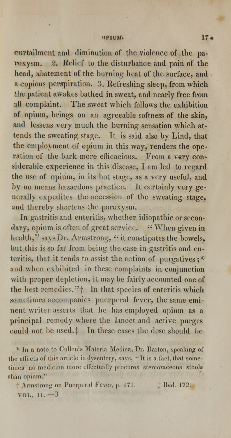 OPIUMv 17« curtailment and diminution of the violence of the pa* poxysm. 2. Relief to the disturbance and pain of the head, abatement of the burning heat of the surface, and a copious perspiration. 3. Refreshing sleep, from which the patient awakes bathed in sweat, and nearly free from all complaint. The sweat which follows the exhibition of opium, brings on an agreeable softness of the skin, and lessens very much the burning sensation which at- tends the sweating stage. It is said also by Lind, that the employment of opium in this way, renders the ope- ration of the bark more efficacious. From a v«ry con- siderable experience in this disease, I am led to regard the use of opium, in its hot stage, as a very useful, and by no means hazardous practice. It certainly very ge- nerally expedites the accession of the sweating stage, and thereby shortens the paroxysm. In gastritis and enteritis, whether idiopathic or secon- dary, opium is often of great service.  When given in health, says Dr. Armstrong, it constipates the bowels, but this is so far from being the case in gastritis and en- teritis, tliat it tends to assist the action of purgatives ;* and when exhibited in these complaints in conjunction with proper depletion, it may be fairly accounted one of the best remedies.! In that species of enteritis which sometimes accompanies puerperal fever, tlie same emi- nent writer asserts that he has employed opium as a principal remedy where tlie lancet and active purges could not be used. J In these cases the dose should be * In a note to Cullon's Materia Meclica, Dr. Barton, speaking of the efTccls of this article in tlysentcry, says, It is a fart, tiiat some- times no medicine more cncctnally procures stercoraceous stools fhan opium. |- Armstrong on Puerperal Fever, p. 171. I Il)id. 172. VOL. II.—3