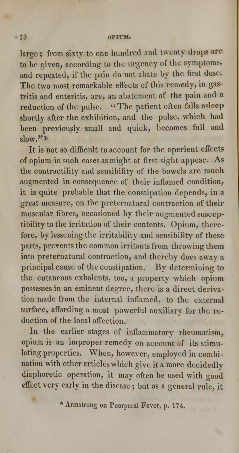 large; from sixty to one liundred and twenty drops are to be given, according to the urgency of the symptoms^ and repeated, if the pain do not abate by the first dose. The two most remarkable effects of this remedy, in gas- tritis and enteritis, are, an abatement of the pain and a reduction of the pulse. The patient often falls asleep shortly after the exhibition, and the pulse, which had been previously small and quick, becomes full and slow.'^^* It is not so difficult to account for the aperient eiFects of opium in such cases as might at first sight appear. As the contractility and sensibility of the bowels are much augmented in consequence of their inflamed condition, it is quite probable that the constipation depends, in a great measure, on the preternatural contraction of their muscular fibres, occasioned by their augmented suscep- tibility to the irritation of their contents. Opium, there- fore, by lessening the irritability and sensibility of these parts, prevents the common irritants from throwing them into preternatural contraction, and thereby does away a principal cause of the constipation. By determining to the cutaneous exhalents, too, a property which opium possesses in an emineut degree, there is a direct deriva- tion made from the internal inflamed, to the external surface, affording a most powerful auxiliary for the re- duction of the local affection. In the earlier stages of inflammatory rheumatism, opium is an improper remedy on account of its stimu- lating properties. When, however, employed in combi- nation with other articles which give it a more decidedly diaphoretic operation, it may often be used with good effect very early in the disease; but as a general rule, it * Armstrong on Puerperal Fever, p. 174.
