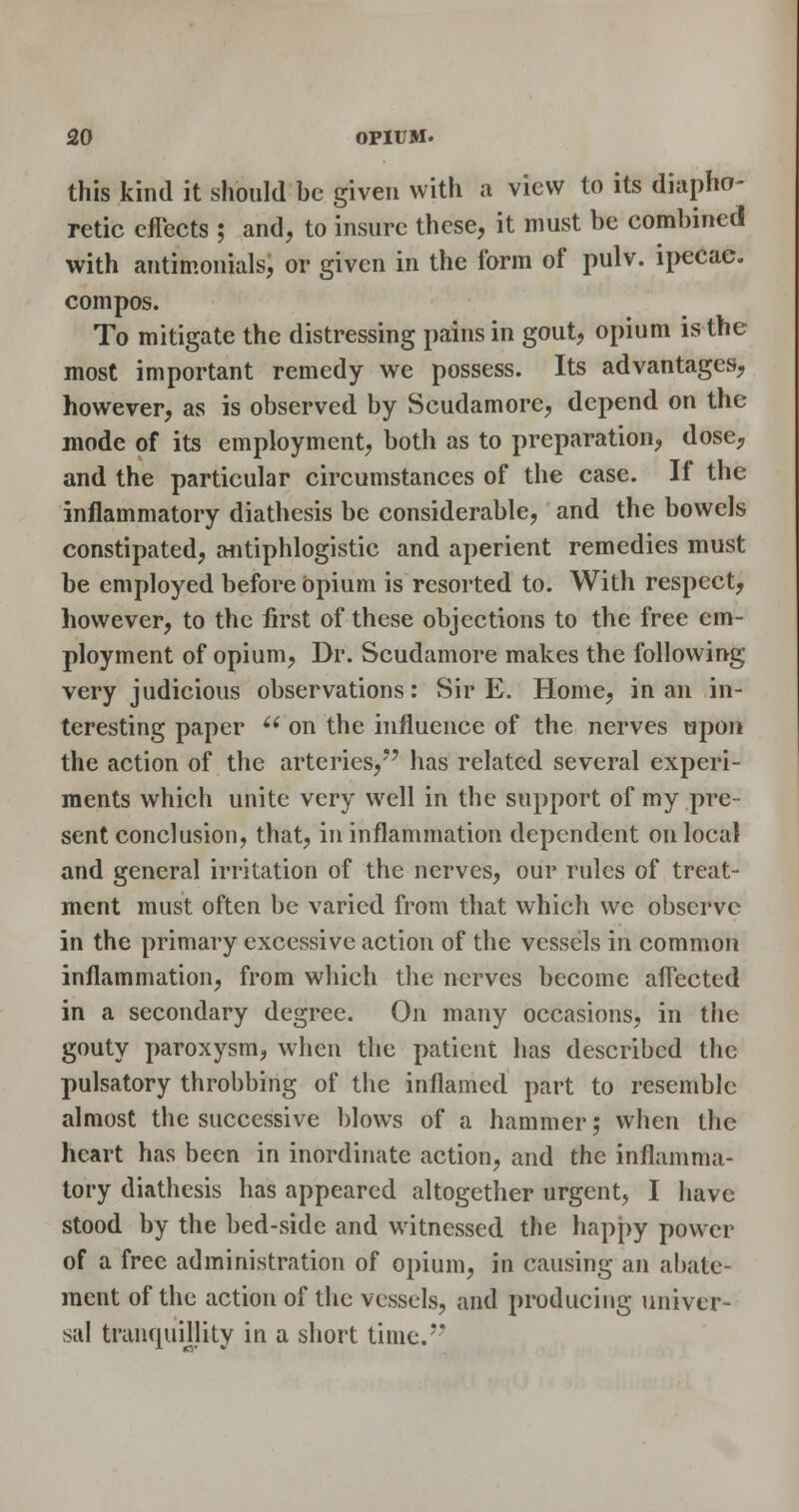 this kind it should be given with a view to its diapho- retic eflects ; and, to insure these, it must be combined with antimonials, or given in the form of pulv. ipecac, compos. To mitigate the distressing pains in gout, opium is the most important remedy we possess. Its advantages, however, as is observed by Scudamorc, depend on the mode of its employment, both as to preparation, dosc;, and the particular circumstances of the case. If the inflammatory diathesis be considerable, and the bowels constipated, afitiphlogistic and aperient remedies must be employed before opium is resorted to. With respect, however, to the first of these objections to the free em- ployment of opium. Dr. Scudamore makes the following very judicious observations: Sir E. Home, in an in- teresting paper '^ on the influence of the nerves upon the action of the arteries,'' has related several experi- ments which unite very well in the support of my pre- sent conclusion, that, in inflammation dependent on local and general irritation of the nerves, our rules of treat- ment must often be varied from that which wc observe in the primary excessive action of the vessels in common inflammation, from which the nerves become aflected in a secondary degree. On many occasions, in the gouty paroxysm, when the patient has described the pulsatory throbbing of the inflamed part to resemble almost the successive blows of a hammer; when the heart has been in inordinate action, and the inflamma- tory diathesis has appeared altogether urgent, I have stood by the bed-side and witnessed the happy power of a free administration of opium, in causing an abate- ment of the action of the vessels, and producing univer- sal tranquillity in a short time.''