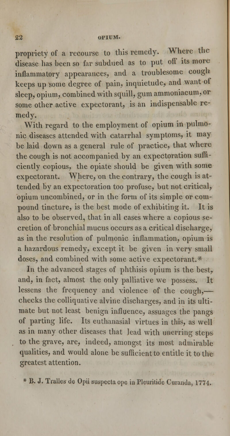 propriety of a recourse to this remedy. Where the disease has been so far subdued as to put off its more inflammatory appearances, and a troublesome cough keeps up some degree of pain, inquietude, and want of sleep, opium, combined with squill, gum ammoniacum, or some other active expectorant, is an indispensable re- medy. With regard to the employment of opium in pulmo- nic diseases attended with catarrhal symptoms, it may be laid down as a general rule of practice, that where the cough is not accompanied by an expectoration suffi- ciently copious, the opiate should be given with some expectorant. Where, on the contrary, the cough is at- tended by an expectoration too profuse, but not critical, opium uncombined, or in the form of its simple or com- pound tincture, is the best mode of exhibiting it. It is also to be observed, that in all cases where a copious se- cretion of bronchial mucus occurs as a critical discharge, as in the resolution of pulmonic inflammation, opium is a hazardous remedy, except it be given in very small doses, and combined with some active expectorant.* In the advanced stages of phthisis opium is the besty and, in fact, almost the only palliative we possess. It lessens the frequency and violence of the cough,— checks the colliquative alvine discharges, and in its ulti- mate but not least benign influence, assuages the pangs of parting life. Its euthanasial virtues in this, as well as in many other diseases that lead with unerring steps to the grave, are, indeed, amongst its most admirable qualities, and would alone be sufficient to entitle it to the greatest attention. * B. J. Tialles de Opii suspecta ope in Plcuritidc Curanda, 1774.