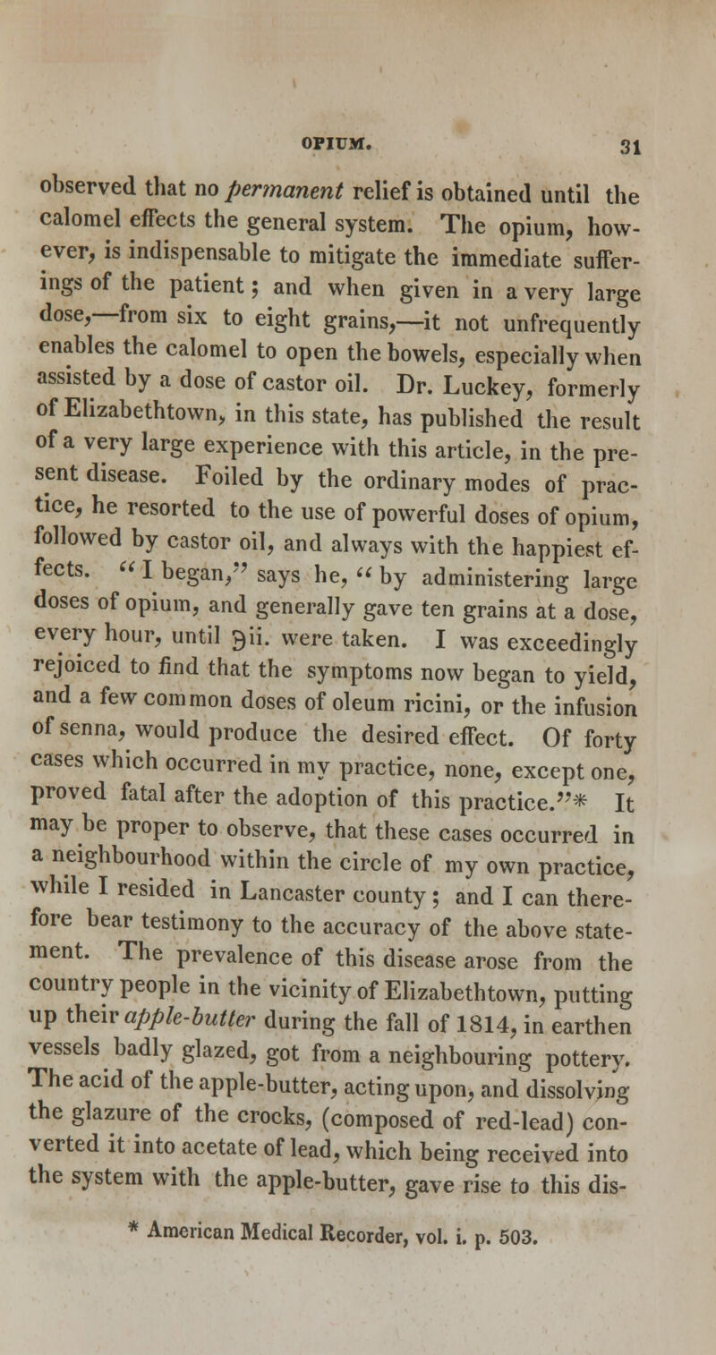 observed that no pertnanent relief is obtained until the calomel effects the general system. The opium, how- ever, is indispensable to mitigate the immediate suffer- ings of the patient; and when given in a very large dose,—from six to eight grains,—it not unfrequently enables the calomel to open the bowels, especially when assisted by a dose of castor oil. Dr. Luckey, formerly of Elizabethtown, in this state, has published the result of a very large experience with this article, in the pre- sent disease. Foiled by the ordinary modes of prac- tice, he resorted to the use of powerful doses of opium, followed by castor oil, and always with the happiest ef- fects.  I began,*'says he,  by administering large doses of opium, and generally gave ten grains at a dose, every hour, until 9ii. were taken. I was exceedingly rejoiced to find that the symptoms now began to yield, and a few common doses of oleum ricini, or the infusion ofsenna, would produce the desired effect. Of forty cases which occurred in my practice, none, except one, proved fatal after the adoption of this practice.''* It may be proper to observe, that these cases occurred in a neighbourhood within the circle of my own practice, while I resided in Lancaster county ; and I can there- fore bear testimony to the accuracy of the above state- ment. The prevalence of this disease arose from the country people in the vicinity of Elizabethtown, putting up \h&\v apple-butter during the fall of 1814, in earthen vessels badly glazed, got from a neighbouring pottery. The acid of the apple-butter, acting upon, and dissolving the glazure of the crocks, (composed of red-lead) con- verted it into acetate of lead, which being received into the system with the apple-butter, gave rise to this dis- * American Medical Recorder, vol. i. p. 503.