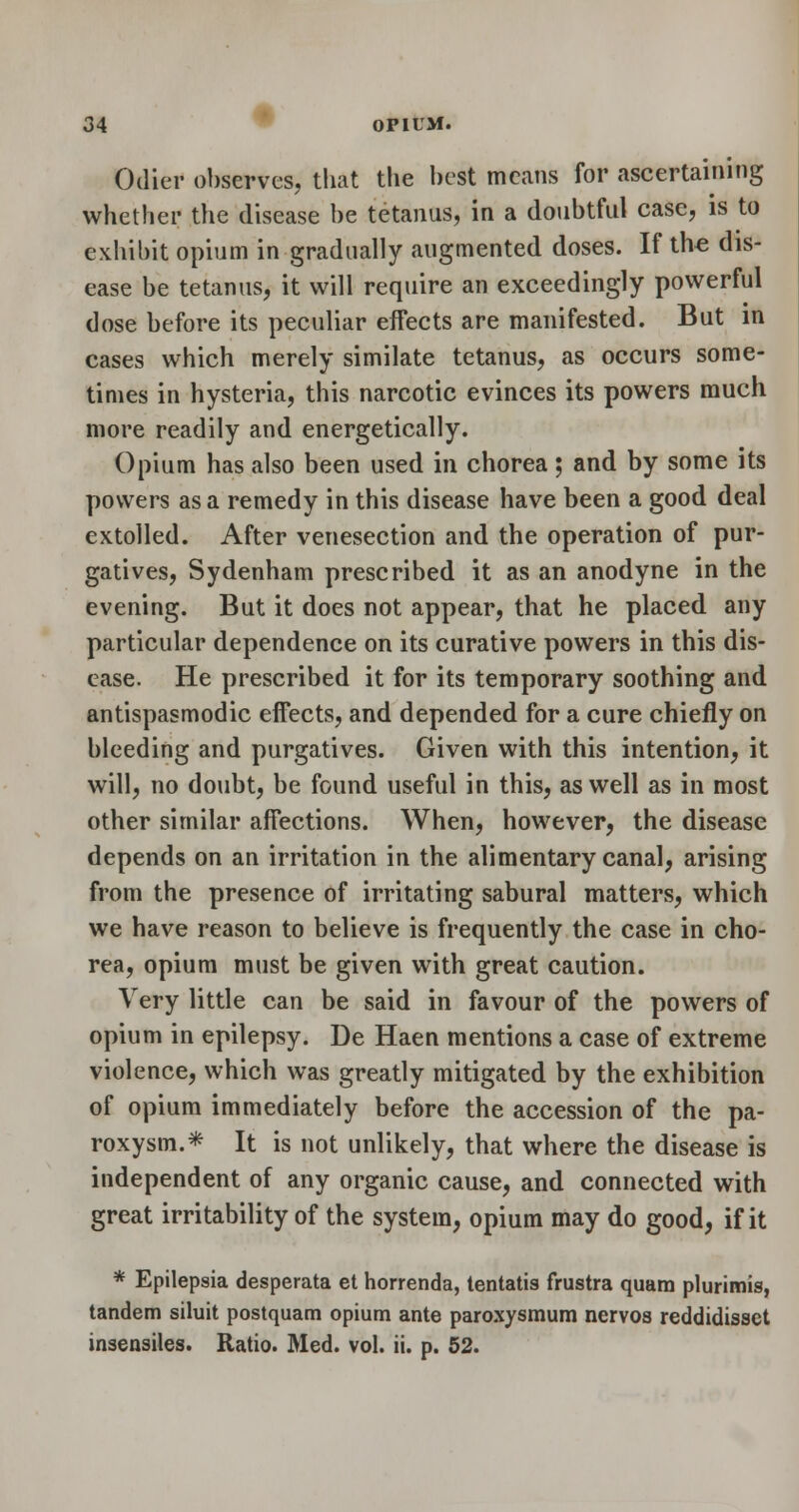 Odier ol)serves, that the hest means for ascertaining whether the disease be tetanus, in a doubtful case, is to exhibit opium in gradually augmented doses. If the dis- ease be tetanus, it will require an exceedingly powerful dose before its peculiar effects are manifested. But m cases which merely similate tetanus, as occurs some- times in hysteria, this narcotic evinces its powers much more readily and energetically. Opium has also been used in chorea ; and by some its powers as a remedy in this disease have been a good deal extolled. After venesection and the operation of pur- gatives, Sydenham prescribed it as an anodyne in the evening. But it does not appear, that he placed any particular dependence on its curative powers in this dis- ease. He prescribed it for its temporary soothing and antispasmodic effects, and depended for a cure chiefly on bleeding and purgatives. Given with this intention, it will, no doubt, be found useful in this, as well as in most other similar affections. When, however, the disease depends on an irritation in the alimentary canal, arising from the presence of irritating sabural matters, which we have reason to believe is frequently the case in cho- rea, opium must be given with great caution. Very little can be said in favour of the powers of opium in epilepsy. De Haen mentions a case of extreme violence, which was greatly mitigated by the exhibition of opium immediately before the accession of the pa- roxysm.* It is not unlikely, that where the disease is independent of any organic cause, and connected with great irritability of the system, opium may do good, if it * Epilepsia desperata et horrenda, tentatis frustra quam plurimis, tandem siluit postquam opium ante paroxysmum nervos reddidisset insensiles. Ratio. Med. vol. ii. p. 52.