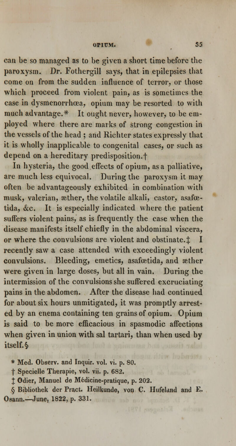 can be so managed as to be given a short time before the paroxysm. Dr. Fothergill says, that in epilepsies that come on from the sudden influence of terror, or those which proceed from violent pain, as is sometimes the case in dysmenorrhoea, opium may be resorted to with much advantage.* It ought never, howe^'er, to be em- ployed where there are marks of strong congestion in the vessels of the head ; and Richter states expressly that it is wholly inapplicable to congenital cases, or such as depend on a hereditary predisposition.! In hysteria, the good effects of opium, as a palliative, are much less equivocal. During the paroxysm it may often be advantageously exhibited in combination with musk, valerian, aether, the volatile alkali, castor, asafoe- tida, &c. It is especially indicated where the patient suffers violent pains, as is frequently the case when the disease manifests itself chiefly in the abdominal viscera, or where the convulsions are violent and obstinate.:]: I recently saw a case attended with exceedingly violent convulsions. Bleeding, emetics, asafoetida, and aether were given in large doses, but all in vain. During the intermission of the convulsions she suffered excruciating pains in the abdomen. After the disease had continued for about six hours unmitigated, it was promptly arrest- ed by an enema containing ten grains of opium. Opium is said to be more efiicacious in spasmodic affections when given in union with sal tartari, than when used by itself.^ * Med. Observ. and Inquir. vol. vi. p. 80. I Specielle Therapie, vol. vii. p. 682. X Odier, Manuel de M6dicine-pratique, p. 202. § Bibliothek der Pract. Heilkunde, voi) C. HufeUnd and E. Osann.—June, 1822, p. 331.