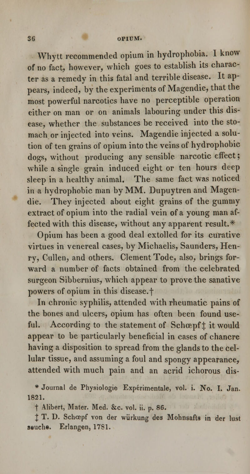 Whytt recommended opium in hydrophobia. I know of no fact, however, which goes to establish its charac- ter as a remedy in this fatal and terrible disease. It ap- pears, indeed, by the experiments of Magendie, that the most powerful narcotics have no perceptible operation either on man or on animals labouring under this dis- ease, whether the substances be received into the sto- mach or injected into veins. Magendie injected a solu- tion of ten grains of opium into the veins of hydrophobic dogs, without producing any sensible narcotic effect; while a single grain induced eight or ten hours deep sleep in a healthy animal. The same fact was noticed in a hydrophobic man by MM. Dupuytren and Magen- die. They injected about eight grains of the gummy extract of opium into the radial vein of a young man af- fected with this disease, without any apparent result.* Opium has been a good deal extolled for its curative virtues in venereal cases, by Michaelis, Saunders, Hen- ry, Cullen, and others. Clement Tode, also, brings for- ward a number of facts obtained from the celebrated surgeon Sibbernius, which appear to prove the sanative powers of opium in this disease.f In chronic syphilis, attended with rheumatic pains of the bones and ulcers, opium has often been found use- ful. According to the statement of Schoepf | it would appear to be particularly beneficial in cases of chancre having a disposition to spread from the glands to the cel- lular tissue, and assuming a foul and spongy appearance, attended with much pain and an acrid ichorous dis- * Journal de Physiologie Experimentale, vol. i. No. I. Jan. 1821. I Alibert, Mater. Med. &c. vol. ii. p. 86. J T. D. Schoepf von der wurkung des Mohnsafts in der lust ssuchs. Erlangen, 17S1.