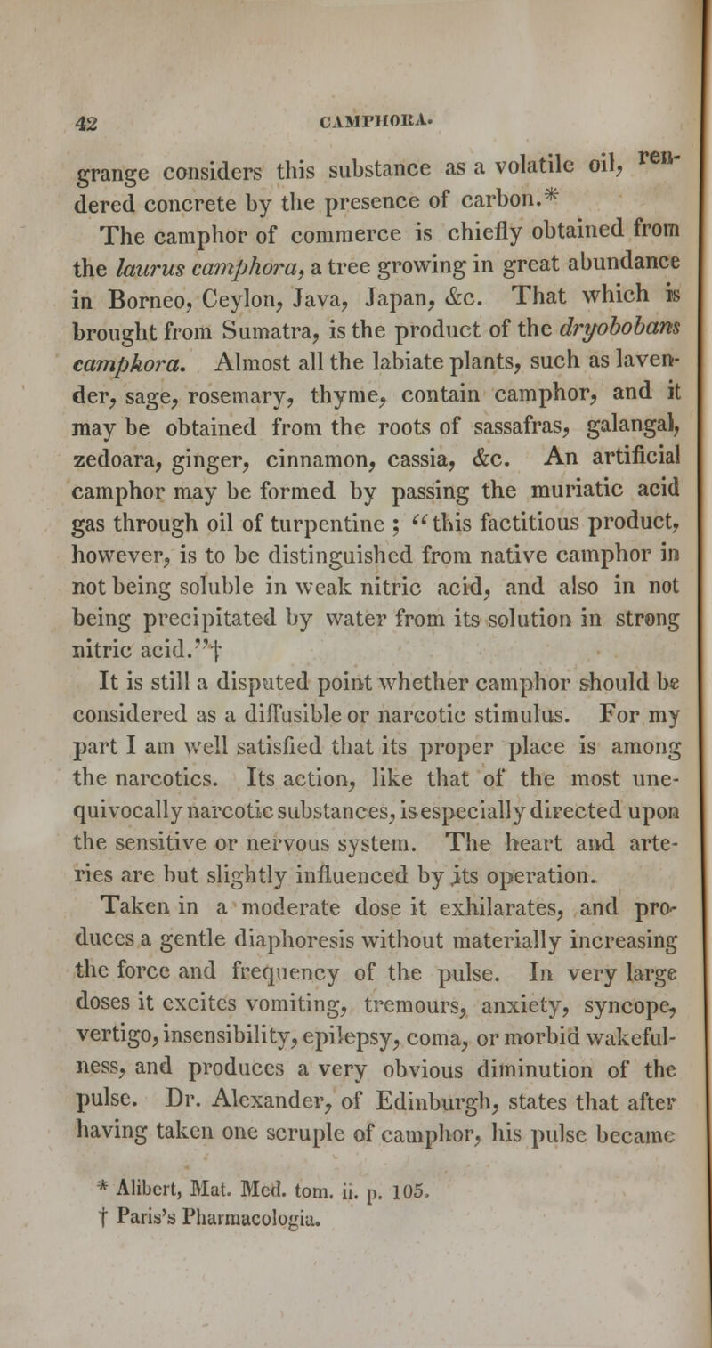 grange considers this substance as a volatile oil; ^^' dered concrete by the presence of carbon.* The camphor of commerce is chiefly obtained from the laurus camphora, a tree growing in great abundance in Borneo, Ceylon, Java, Japan, &c. That which is brought from Sumatra, is the product of the drt/oboham camphora. Almost all the labiate plants, such as laven- der, sage, rosemary, thyme, contain camphor, and it may be obtained from the roots of sassafras, galangal, zedoara, ginger, cinnamon, cassia, &c. An artificial camphor may be formed by passing the muriatic acid gas through oil of turpentine ; ^^ this factitious product, however, is to be distinguished from native camphor in not being soluble in weak nitric acid, and also in not being precipitated by water from its solution in strong nitric acid.^j- It is still a disputed point whether camphor should b* considered as a dilTusible or narcotic stimulus. For my part I am well satisfied that its proper place is among the narcotics. Its action, like that of the most une- quivocally narcotic substances, isespecially directed upon the sensitive or nervous system. The heart and arte- ries are but slightly influenced by jits operation. Taken in a moderate dose it exhilarates, and pro-- duces a gentle diaphoresis without materially increasing the force and frequency of the pulse. In very large doses it excites vomiting, tremours, anxiety, syncope, vertigo, insensibility, epilepsy, coma, or morbid wakeful- ness, and produces a very obvious diminution of the pulse. Dr. Alexander, of Edinburgh, states that after having taken one scruple of camphor, his pulse became * Alibcrt, Mat. Med. torn. ii. p. 105. t Paris's Pliarmacologiu.